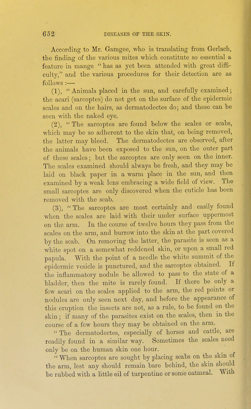 According to Mr. Gamgee, who is translating from Gerlach, the finding of the various mites which constitute so essential a feature in mange  has as yet been attended with great dififi- culty, and the various procedures for their detection are as follows :— (1) , Animals placed in the sun, and carefully examined; the acari (sarcoptes) do not get on the surface of the epidermic scales and on the hairs, as dermatodectes do; and these can be seen with the naked eye. (2) ,  The sarcoptes are found below the scales or scabs, which may be so adherent to the skin that, on being removed, the latter may bleed. The dermatodectes are observed, after the animals have been exposed to the sun, on the outer part of these scales; but the sarcoptes are only seen on the inner. The scales examined should always be fresh, and they may be laid on black paper in a warm place in the sun, and then examined by a weak lens embracing a wide field of view. The small sarcoptes are only discovered when the cuticle has been removed with the scab. (3) ,  The sarcoptes are most certainly and easily found when the scales are laid with their under surface uppermost on the arm. In the course of twelve hours they pass from the scales on the arm, and burrow into the skin at the part covered by the scab. On removing the latter, the parasite is seen as a white spot on a somewhat reddened skin, or upon a small red papula. With the point of a needle the white summit of the epidermic vesicle is punctured, and the sarcoptes obtained. If the inflammatory nodule be allowed to pass to the state of a bladder, then the mite is rarely found. If there be only a few acari on the scales applied to the arm, the red points or nodules are only seen next day, and before the appearance of this eruption the insects are not, as a rule, to be found on the skin; if many of the parasites exist on the scales, then in the course of a few hours they may be obtained on the ann.  The dermatodectes, especially of horses and cattle, are readily found in a similar way. Sometimes the scales need only be on the human skin one hour.  When sarcoptes are sought by placing scabs on the skm of the arm, lest any should remain bare behind, the skin should be rubbed with a little oil of turpentine or some oatmeal. With