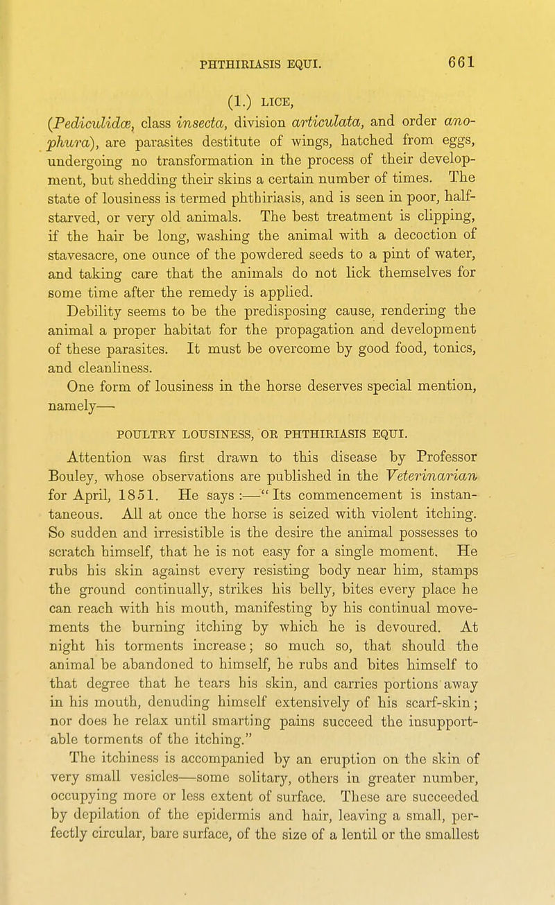 (1.) LICE, {PedicuUdcB, class inseda, division articulata, and order ano- phura), are parasites destitute of wings, hatched from eggs, undergoing no transformation in the process of their develop- ment, but shedding their skins a certain number of times. The state of lousiness is termed phthiriasis, and is seen in poor, half- starved, or very old animals. The best treatment is clipping, if the hair be long, washing the animal with a decoction of stavesacre, one ounce of the powdered seeds to a pint of water, and taking care that the animals do not lick themselves for some time after the remedy is applied. Debility seems to be the predisposing cause, rendering the animal a proper habitat for the propagation and development of these parasites. It must be overcome by good food, tonics, and cleanliness. One form of lousiness in the horse deserves special mention, namely— POULTRY LOUSINESS, OR PHTHIRIASIS EQUI. Attention was first drawn to this disease by Professor Bouley, whose observations are published in the Veterinarian for April, 1851. He says:—Its commencement is instan- taneous. All at once the horse is seized with violent itching. So sudden and irresistible is the desire the animal possesses to scratch himself, that he is not easy for a single moment. He rubs his skin against every resisting body near him, stamps the ground continually, strikes his belly, bites every place he can reach with his mouth, manifesting by his continual move- ments the burning itching by which he is devoured. At night his torments increase; so much so, that should the animal be abandoned to himself, he rubs and bites himself to that degree that he tears his skin, and carries portions away in his mouth, denuding himself extensively of his scarf-skin; nor does he relax until smarting pains succeed the insupport- able torments of the itching. The itch iness is accompanied by an eruption on the skin of very small vesicles—some solitarj'-, others in greater numbei-, occupying more or less extent of surface. These are succeeded by depilation of the epidermis and hair, leaving a small, per- fectly circular, bare surface, of the size of a lentil or the smallest