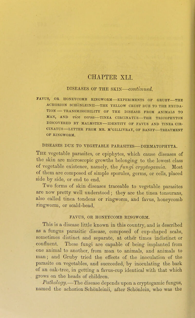 CHAPTER XLI. DISEASES OF THE SKIN—continued. FAVUS, OR HONEYCOMB RINGWORM—EXPERIMENTS OF 6RUBT THE ACHORION SCHONLEINII—THE YELLOW CRUST DUE TO THE EXUDA- TION TRANSMISSIBILITY OF THE DISEASE FROM ANIMALS TO MAN, AND vice versa—tinea circinatus—the tricophyton DISCOVERED BY MALMSTEN—IDENTITY OF FAVUS AND TINEA CIR- CINATUS—LETTER FROM MR. M'GILLIVRAY, OF BANFF TREATMENT OF RINGWORM. DISEASES DUE TO VEGETABLE PARASITES DEEMATOPHYTA. The vegetable parasites, or epiphytes, which cause diseases of the skin are microscopic growths belonging to the lowest class of vegetable existence, namely, the fungi cryptogamia. Most of them are composed of simple sporules, germs, or cells, placed side by side, or end to end. Two forms of skin diseases traceable to vegetable parasites are now pretty well understood; they are the tinea tonsurans, also called tinea tondens or ringworm, and favus, honeycomb ringworm, or scald-bead. FAVUS, OR HONEYCOMB RINGWORM. This is a disease little known in this country, and is described as a fungus parasitic disease, composed of cup-shaped scabs, sometimes distinct and separate, at other times indistinct or confluent. These fungi are capable of being implanted from one animal to another, from man to animals, and animals to man; and Gruby tried the effects of the inoculation of the parasite on vegetables, and succeeded, by inoculating the bark of an oak-tree, in getting a favus-cup identical with that which grows on the heads of children. Pathology.—The disease depends upon a cryptogamic fungus, named the achorion Schbnleinii, after Schonlein, who was the