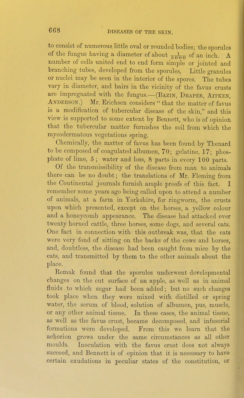 to consist of mimerous.little oval or rounded bodies; the sporules of the fungus having a diameter of about -^-^ of an inch. A number of cells united end to end form simple or jointed and branching tubes, developed from the sporules, Little granules or nuclei may be seen in the interior of the spores. The tubes vary in diameter, and hairs in the vicinity of the favus crusts are impregnated with the fungus.—(Bazin, Deapee, Aitken, Andeeson.) Mr. Erichsen considers  that the matter of favus is a modification of tubercular disease of the skin, and this view is supported to some extent by Bennett, who is of opinion that the tubercular matter furnishes the soil from which the mycodermatous vegetations spring. Chemically, the matter of favus has been found by Thenard to be composed of coagulated albumen, 70; gelatine, 17; phos- phate of lime, 5 ; water and loss, 8 parts in every 100 parts. Of the transmissibility of the disease from man to animals there can be no doubt; the translations of Mr. Fleming from the Coutinental journals furnish ample proofs of this fact. I remember some years ago being called upon to attend a number of animals, at a farm in Yorkshire, for ringworm, the crusts upon which presented, except on the horses, a yellow colour and a honeycomb appearance. The disease had attacked over twenty horned cattle, three horses, some dogs, and several cats. One fact in connection with this outbreak was, that the cats were very fond of sitting on the backs of the cows and horses, and, doubtless, the disease had been caught from mice by the cats, and transmitted by them to the other animals about the place. Remak found that the sporules underwent developmental changes on the cut surface of an apple, as well as in animal fluids to which sugar had been added; but no such changes took place when they were mixed with distilled or spring water, the serum of blood, solution of albumen, pus, muscle, or any other animal tissue. In these cases, the animal tissue, as well as the favus crust, became decomposed, and infusorial formations were developed. From this we learn that the achorion grows under the same circumstances as all other moulds. Inoculation with the favus crust does not always succeed, and Bennett is of opinion that it is necessary to have certain exudations in peculiar states of the constitution, or