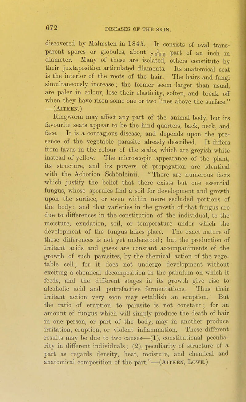 discovered by Malmsten in 1845. It consists of oval trans- parent spores or globules, about y^-^^ part of an inch in diameter. Many of these are isolated, others constitute by their juxtaposition articulated filaments. Its anatomical seat is the interior of the roots of the hair. The hairs and fungi simultaneously increase; the former seem larger than usual, are paler in colour, lose their elasticity, soften, and break off when they have risen some one or two lines above the surface. (AlTKEN.) Ringworm may affect any part of the animal body, but its favourite seats appear to be the hind quarters, back, neck, and face. It is a contagious disease, and depends upon the pre- sence of the vegetable parasite already described. It differs fi'om favus in the colour of the scabs, which are greyish-white instead of yellow. The microscopic appearance of the plant, its structure, and its powers of propagation are identical with the Achorion Schonleinii. There are numerous facts which justify the belief that there exists but one essential fungus, whose sporules find a soil for development and growth upon the surface, or even within more secluded portions of the body; and that varieties in the growth of that fungus are due to differences in the constitution of the individual, to the moisture, exudation, soil, or temperature under which the development of the fungus takes place. The exact nature of these differences is not yet understood; but the production of irritant acids and gases are constant accompaniments of the growth of such parasites, by the chemical action of the vege- table cell; for it does not undergo development without exciting a chemical decomposition in the pabulum on which it feeds, and the different stages in its growth give rise to alcoholic acid and putrefactive fermentations. Thus their irritant action very soon may establish an eruption. But the ratio of eruption to parasite is not constant; for an amount of fungus which will simply produce the death of hair in one person, or part of the body, may in another produce irritation, eruption, or violent inflammation. These different results may be due to two causes—(1), constitutional peculia- rity in different individuals; (2), peculiarity of structure of a part as regards density, heat, moisture, and chemical and anatomical composition of the part.—(Aitken, Lowe.)