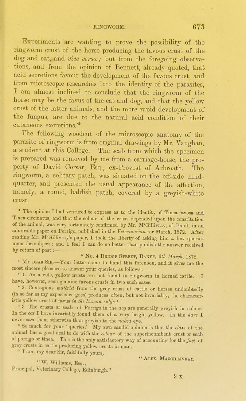 Experiments are wanting to prove the possibility of the ringworm crust of the horse producing the favous crust of the dog and cat, and vice versa; but from the foregoing observa- tions, and from the opinion of Bennett, already quoted, that acid secretions favour the development of the favous crust, and from microscopic researches into the identity of the parasites, I am almost inclined to conclude that the ringworm of the horse may be the favus of the cat and dog, and that the yellow crust of the latter animals, and the more rapid development of the fungus, are due to the natural acid condition of their cutaneous excretions.* The following woodcut of the microscopic anatomy of the parasite of ringworm is from original drawings by Mr. Vaughan, a student at this College. The scab from which the specimen is prepared was removed by me from a carriage-horse, the pro- perty of David Corsar, Esq., ex-Provost of Arbroath. The ringworm, a soHtary patch, was situated on the off-side hind- quarter, and presented the usual appearance of the affection, namely, a round, baldish patch, covered by a greyish-white crust. * The opinion I had ventured to express as to the identity of Tinea favosa and Tinea circinatus, and that the colour of the crust depended upon the constitution of the animal, was very fortunately confirmed by Mr. M'GiUivray, of Banff, in an admirable paper on Porrigo, published in the Veterinarian for March, 1872. After reading Mr. M'Gillivray's paper, I took the liberty of asking him a few queries upon the subject; and I feel I can do no better than publish the answer received by return of post:—  No. 4 Bridge Street, Banff, 6tk March, 1872.  My deae Sib,—Your letter came to hand this forenoon, and it gives me the most sincere pleasure to answer your queries, as follows :—  1. As a rule, yellow crusts are not found in ringworm in horned cattle. I have, however, seen genuine favous crusts in two such cases.  2. Contagious maUriel from the grey crust of cattle or horses undoubtedly (in so far as my experience goes) produces often, but not invariably, the character- istic yellow crust of favus in the human subject.  3. The crusts or scabs of Porrigo in the do(j are generally greyish in colour. In the cat, I have invariably found them of a very bright yellow. In the hare I never saw them otherwise than greyish to the naJced eye.  So much for your ' queries.' My own candid opinion is that the class of the animal has a good deal to do with the colour of the superincumbent crust or scab of porrigo or tinea. This is the only satisfactory way of accounting for the fact of grey crusts in cattle producing yellow crusts in man.  I am, my dear Sir, faithfully yours, , „, Alex. MAOoiLLrvRAT.  W. WiUiams, Esq., Principal, Veterinary College, Edinburgh. 2x