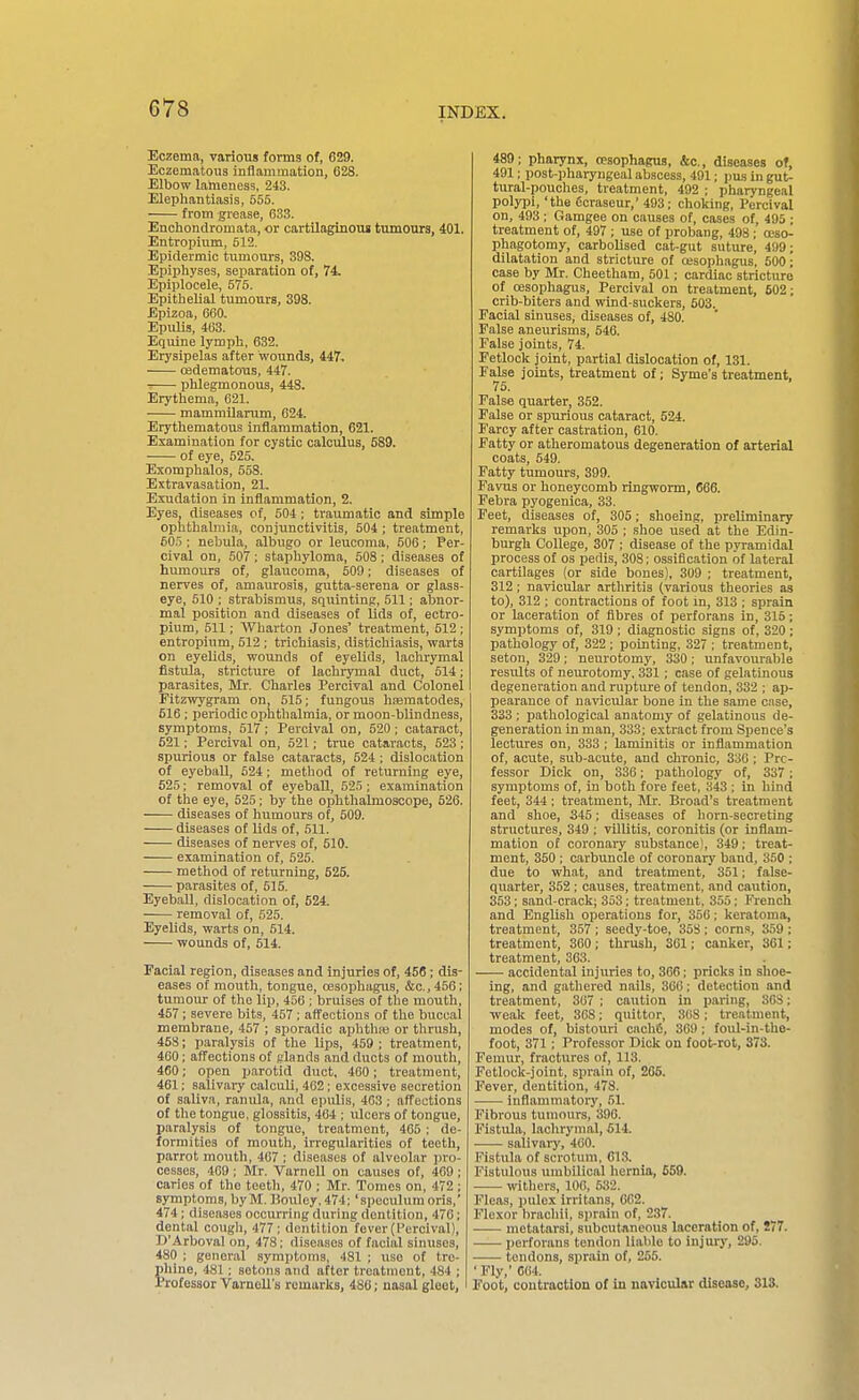 Eczema, various forms of, 629. Eczematous inflammation, 628. Elbow lameness, 213. Elephantiasis, 655. from grease, 633. Enchondromata, or cartilaginous tumours, 401. Entropiiim, 512. Epidermic tumours, 398. Epiphyses, separation of, 74. Epiplocele, 675. Epithelial tumours, 398. Epizoa, 660. Epidis, 463. Equine lymph, 632. Erysipelas after wounds, 447. edematous, 447. phlegmonous, 448. Erythema, 621. mammUarum, 624. Erythematous inflammation, 621. Examination for cystic calculus, 589. of eye, 625. Exomphalos, 558. Extravasation, 21. Exudation in inflammation, 2. Eyes, diseases of, 504; traumatic and simple ophthabiiia, conjunctivitis, 504 ; treatment, 505 ; nebula, albugo or leucoma, 506; Per- cival on, 507; staphyloma, 508; diseases of humours of, glaiicoma, 609; diseases of nerves of, amaurosis, gutta-serena or glass- eye, 510 ; strabismus, squinting, 611; abnor- mal position and diseases of lids of, ectro- pium, 511; Wharton Jones' treatment, 512 ; entropium, 512 ; trichiasis, distichiasis, warts on eyelids, wounds of eyelids, lachrymal fistula, stricture of lachrymal duct, 514; parasites, Mr. Charles Percival and Colonel Fitzwygram on, 615; fungous hferaatodes, 616; periodic ophthalmia, or moon-blindness, symptoms, 517 ; Percival on, 520 ; cataract, 521; Percival on, 521; true cataracts, 523; spurious or false cataracts, 524 ; dislocation of eyeball, 624 ; method of returning eye, 525; removal of eyeball, 525; examination of the eye, 525; by the ophthalmoscope, 526. diseases of humours of, 609. diseases of lids of, 511. diseases of nerves of, 510. examination of, 525. method of returning, 525. parasites of, 615. Eyeball, dislocation of, 624. removal of, 525. Eyelids, warts on, 514. wounds of, 514. Facial region, diseases and injuries of, 456; dis- eases of mouth, tongue, oesophagus, &c., 456; tumour of the lip, 450 ; bruises of the mouth, 467; severe bits, 467 ; affections of the buccal membrane, 467 ; sporadic aphthps or thrush, 45S; paralysis of the lips, 459 ; treatment, 460; affections of fflands and ducts of mouth, 460; open parotid duct, 460; treatment, 461: salivary calculi, 402 ; excessive secretion of saliva, ranula, and epulis, 463; affections of the tongue, glossitis, 464 ; ulcers of tongue, paralysis of tongue, treatment, 465 : de- formities of mouth, irregularities of teeth, parrot mouth, 467 ; diseases of alveolar jiro- cesses, 409 ; Mr. Varnell on causes of, 469; caries of the teeth, 470 ; Mr. Tomes on, 472 ; symptoms, by M. Bouley. 474; 'speculum oris,' 474; diseases occurring during dentition, 470; dental cough, 477; dentition fever (Percival), D'Arboval on, 478; diseases of facial sinuses, 480 ; general symptoms, 481 ; use of tre- phine, 481 ; setons and after treatment, 484 ; Professor Varnell's remarks, 486; nasal gleet, 489; pharynx, oesophagus, &c., diseases of, 491; post-pharyngeal abscess, 491; pus in gut- tural-pouches, treatment, 492 ; pharyngeal polypi, 'the ficraseur,' 493; choking, Percival on, 493 ; Gamgee on causes of, cases of, 495 ; treatment of, 497 ; use of probang, 498; oeso- phagotomy, carbolised cat-gut suture, 499; dilatation and stricture of oesophagus. 500; case by Mr. Cheetham, 501; cardiac stricture of oesophagus, Percival on treatment, 602; crib-biters and wind-suckers, 603. Facial sinuses, diseases of, 480. False aneurisms, 646. False joints, 74. Fetlock joint, partial dislocation of, 131. False joints, treatment of; Syme's treatment. 75. False quarter, 352. False or spurious cataract, 524. Farcy after castration, 610. Fatty or atheromatous degeneration of arterial coats, 649. Fatty tumours, 399. Favus or honeycomb ringworm, 666. Febra pyogenica, 33. Feet, diseases of, 306; shoeing, preliminary remarks upon, 305 ; shoe used at the Edin- burgh College, 307 ; disease of the pyi-amidal process of os pedis, 308; ossification of lateral cartilages (or side bones), 309 ; treatment, 312 ; navicular arthritis (various theories as to), 312 ; contractions of foot m, 313 ; sprain or laceration of fibres of perforans in, 315; symptoms of, 319 ; diagnostic signs of, 320 ; pathology of, 322 ; pointing, 327 ; treatment, seton, 329; neurotomy, 330; unfavourable results of neurotomy. 331; case of gelatinous degeneration and rupture of tendon, 332 ; ap- pearance of navicular bone in the same case, 333 ; pathological anatomy of gelatinous de- generation in man, 333; extract from Spence's lectures on, 333 ; laminitis or inflammation of, acute, sub-acute, and chronic, 336; Pro- fessor Dick on, 336; pathology of, 337; symptoms of, in both fore feet, 343 ; in hind feet, 344 ; treatment, Mr. Broad's treatment and shoe, 345; diseases of horn-secreting structures, 349 ; villitis, coronitis (or inflam- mation of coronary substance), 349; treat- ment, 350 ; carbuncle of coronary band, 350 ; due to what, and treatment, 361; false- quarter, 362; causes, treatment, and caution, 353; sand-crack; 353; treatment, 355; Fiench and English operations for, 350; keratoma, treatment, 367; seedy-toe, 368 ; corns, 359 : treatment, 360 ; thrush, 301; canker, 361; treatment, 363. accidental injuries to, 306; pricks in shoe- ing, and gathered nails, 300; detection and treatment, 367 ; caution in paiing, 30S; weak feet, 308; quittor, 308 ; treatment, modes of, bistouri cach6, 309; foul-in-the- foot, 371 ; Professor Dick on foot-rot, 373. Femur, fractures of, 113. Fetlock-joint, sprain of, 205. Fever, dentition, 478. inflammatorj', 51. Fibrous tumours, 390. Fistula, lachrymal, 614. salivary, 460. Fistula of scrotum, 613. Fistulous umbilical hernia, £59. withers, 106, 632. Fleas, pulex Irritans, 062. Flexor brachli, sprain of, 237. metatarsi, subcutaneous laceration of, 277. perforans tendon llalile to injury, 295. tendons, sprain of, 255. ' Fly,' 064. Foot, contraction of in navicular disease, 313.