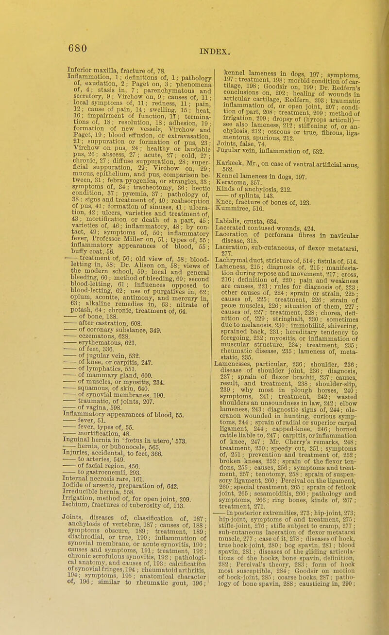 INDEX. Inferior maxilla, fracture of, 78. Inflammation, 1; definitions of, 1; pathology of, exudation, 2; Paget on, 3; phenomena of, 4; stasis in, 7; parenchymatous and secretory, 9 ; Virchow on, 9 ; causes of, 11; local symptoms of, 11; redness, 11; pain' 12 ; cause of pain, 14; swelling, 15 ; heat' 16: impairment of function, IT; termina- tions of, IS; resolution, 18; adhesion, 19; formation of new vessels, Virchow and Paget, 19; blood effusion, or extravasation, 21; suppuration or formation of pus, 23 • Virchow on pus, 24; healtliy or laudable pus, 26; abscess, 27 ; acute, 27 ; cold, 27 ; chronic, 27 : diffuse suppuration, 28; super- ficial suppuration, 29; Virchow on, 29; mucus, epithelium, and pus, comparison be- tween, 31; febra pyogenica, or strangles, 33 ■ symptoms of, 34 ; tracheotomy, 36; hectic condition, 37 ; pyaemia, 37 ; pathology of 38 ; signs and treatment of, 40; reabsorption of pus, 41; formation of sinuses, 41; ulcera- tion, 42 ; ulcers, varieties and treatment of, 43; mortification or death of a part, 45 • varieties of, 46; inflammatory, 48; by con- tact, 49; symptoms of, 50; inflammatory fever, Professor MiUer on, 51; types of, 55 ; inflammatory appearances of blood, 55 ■ bufi'y coat, 56. ■ treatment of, 56; old view of, 58; blood- lettmg in, 58; Dr. Alison on, 58: views of the modern school, 69; local and general bleeding, 60; method of bleeding, 60; second blood-letting, 61; influences opposed to blood-letting, 62; use of purgatives in, 62; opium, aconite, antimony, and mercury in, 63; alkaline remedies in, 63; nitrate of potash, 64 ; chronic, treatment of, 64. of bone, 138. after castration, 608. of coronary substance, 349. eczematous, 628. erythematous, 621. of feet, 336. of jugular vein, 532. of knee, or carpitis, 247. of lymphatics, 551. of mammary gland, 600. of muscles, or myositis, 234. squamous, of skin, 640. of synovial membranes, 190. traumatic, of joints, 207. of vagina, 598. Inflammatory appearances of blood, 65. fever, 61. fever, types of, 55. mortification, 48. Inguinal hernia in 'foetus in utero, 573. hernia, or bubonocele, 665. Injuries, accidental, to feet, 366. to arteries, 549. of facial region, 456. to gastrocnemii, 293. Internal necrosis rare, 161. Iodide of arsenic, preparation of, 642. Irreducible hernia, 568. Irrigation, method of, for open joint, 209. Ischium, fractures of tuberosity of, 113. Joints, diseases of, classification of, 187; anchylosis of vertebra?, 187; causes of, 188 ■ symptoms obscure, 189; treatment, 189; diathrodial, or true, 190; inflammation of synovial membrane, or acute synovitis, lilO • causes and .symptoms, 191; treatment, 192; chronic scrofulous synovitis, 192 ; pathologi- cal anatomy, and causes of, 193; calcification of synovial fringes, 194 ; rheumatoid arthritis, 194; .symptoms, 195; anatomical character Of, 190; similar to rheumatic gout, 196; kennel lameness m dogs, 197; symptoms, 197 ; treatment, 108; morbid contUtion of car- tilage, 198; Goodsir on, 199; Dr. Eedfem's conclusions on, 202; healing of wounds in articular cartilage, Eedfem, 203; traumatic inflammation of, or open joint, 207 ■ condi- tion of part, 208 ; treatment, 209; method of irrigation, 209; dropsy of (hyrops articuU)— see also lameness, 212; stifi'ening of or an- chylosis, 212; osseous or true, fibrous, liga- mentous, spurious, 212. Joints, false, 74. Jugular vein, inflammation of, 632. Karkeek, Mr., on case of ventral artificial anus, 562. Kennel lameness in dogs, 197. Keratoma, 357. Kinds of anchylosis, 212. of splints, 143. Knee, fracture of bones of, 123. Kummiree, 516. labialis, crusta, 634. Lacerated contused wounds, 424. Laceration of perforans fibres in navicular disease, 316. Laceration, sub-cutaneous, of flexor metatarsi 277. Lachrymal duct, stricture of, 514; fistula of, 514. Larneness, 215; diagnosis of, 215 ; manifesta- tion during repose and movement, 217; cross, 216; definition of, 220; pain and weakness are causes, 221; rules for diagnosis of, 223; other causes of, 224; sprain or strain, 225; causes of, 225; treatment, 226; strain of psOEe muscles, 226; situation of them, 227 ; causes of, 227; treatment, 228; chorea, defi- nition of, 229 ; stringhalt, 230 ; sometimes due to melanosis, 230 ; immobilitg, shivering, sprained back, 231; hereditary tendency to foregoing, 232; myositis, or inflammation of muscular structure, 234; treatment, 235; rheumatic disease, 236; lameness of, meta- static, 235. Lamenesses, particular, 236; shoulder, 236; disease of shoulder joint, 236; diagnosis, 237; sprain of flexor brachii, 237; causes, result, and treatment, 238; shoulder-slip, 239 ; why most in plough horses, 240; symptoms, 241; treatment, 242; wasted shoulders an unsoundness in law, 242 ; elbow lameness, 243; diagnostic signs of, 244; ole- cranon wounded in hunting, curious symp- toms, 244 ; sprain of radial or superior carpal ligament, 244; capped-knee, 246; horned cattle liable to, 247 ; carpitis, or inflammation of knee, 247 ; Mr. Cherry's remarks, 248; treatment, 250; speedy cut, 251; symptoms of, 251; prevention and treatment of, 252; broken knees, 252; sprain of the flexor ten- dons, 255 , causes, 250 ; symptoms and treat- ment, 257 ; tenotomy, 258 ; sprain of suspen- sory ligament, 260; Percival on the ligament, 260; special treatment, 265 ; sprain of fetlock joint, 265; sesamoiditis, 200 ; pathology and symptoms, 206; ring bones, kinds of, 207 ; treatment, 271. in posterior extremities, 273; hip-joint, 273; hip-joint, symptoms of and treatment, 275; stifle-joint, 270 ; stifle subject to cramji, 277 ; sub-cutaneous laceration of flexor metatarsi muscle, 277 ; case of it, 278 ; diseases of hock, true liock-joint, 280; bog spavin. 281; blood spavin, 281; diseases of tlie gliding articula- tions of the hocks, bone spavin, definition, 2S2; Percival's theory, 283; form of hock most susceptible, 284; Goodsir on motion of hock-joint, 285 ; coarse hocks. 2S7 ; patho- logy of bone spavin, 288; causticing in, 290;