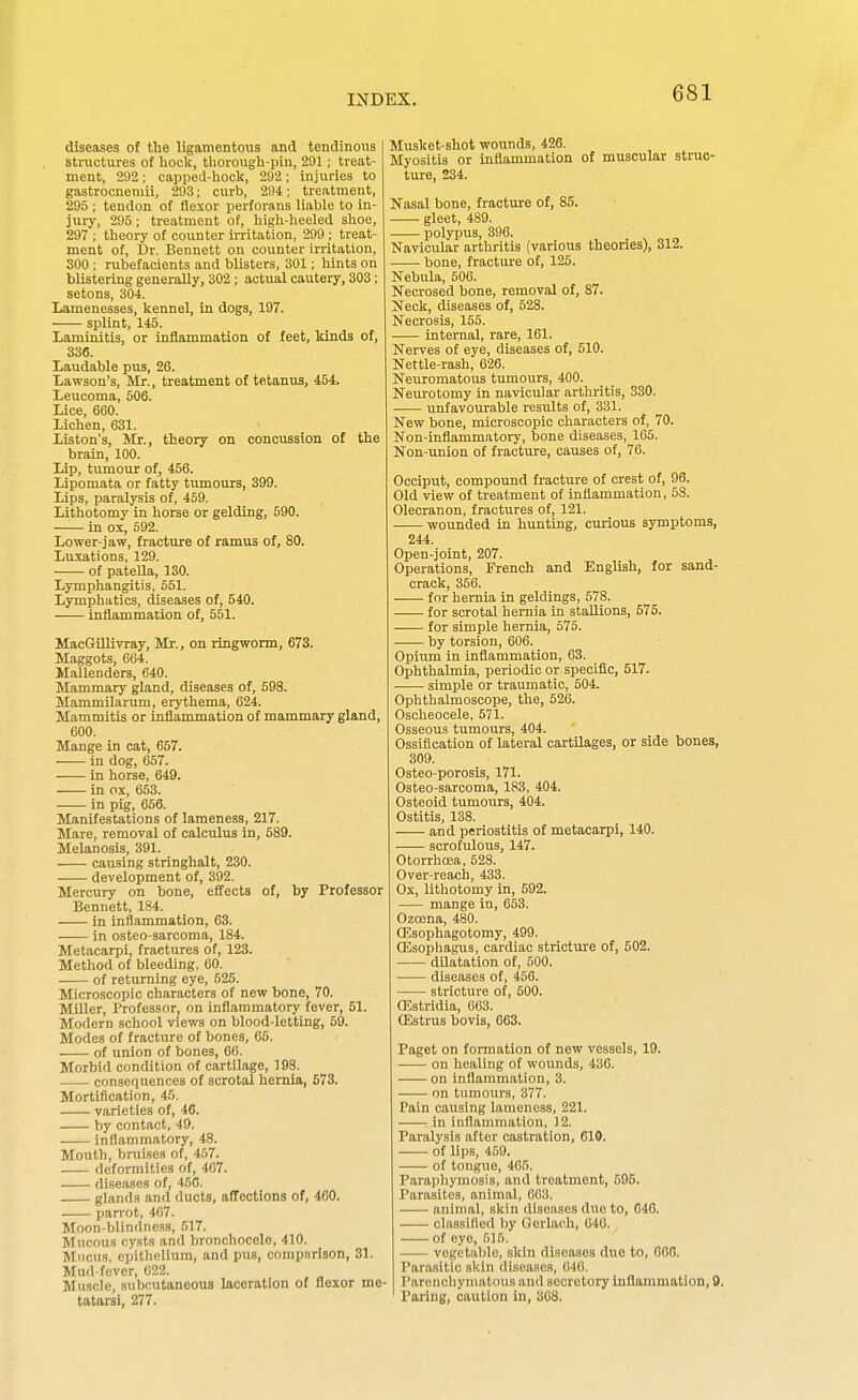 diseases of the ligamentous and tendinous structures of hock, thorough-pin, 291 ; treat- ment, 292 ; cappecl-hock, 292 ; injuries to gastrocnemii, 293; curb, 294; treatment, 295 ; tendon of flexor perforans liable to in- jury, 295; treatment of, high-heeled shoe, 297 ; theory of counter iiTitation, 299 ; treat- ment of, t)v. Bennett on counter irritation, 300 ; rubefacients and blisters, 301; hints on blistering generally, 302 ; actual cautery, 303; setons, 304. Lamenesses, kennel, in dogs, 197. splint, 145. Laminitia, or inflammation of feet, kinds of, 336. Laudable pus, 26. Lawson's, Mr., treatment of tetanus, 454. Leucoma, 506. Lice, 660. Lichen, 631. Liston's, Mr., theory on concussion of the brain, 100. Lip, tumour of, 456. Lipomata or fatty tumours, 399. Lips, paralysis of, 459. Lithotomy in horse or gelding, 590. in ox, 592. Lower-jaw, fracture of ramus of, 80. Luxations, 129. of patella, 130. Lymphangitis, 551. Lymphatics, diseases of, 540. inflammation of, 551. MacGillivray, Mr., on ringworm, 673. Maggots, 0G4. Mallenders, 640. Mammary gland, diseases of, 598. Mammilarum, erythema, 624. Mammitis or inflammation of mammary gland, 600. Mange in cat, 657. in dog, 657. in horse, 649. in ox, 653. in pig, 656. Manifestations of lameness, 217. Mare, removal of calculus in, 589. Melanosis, 391. causing strlnghalt, 230. development of, 392. Mercury on bone, effects of, by Professor Bennett, 184. -— in inflammation, 63. in osteo-sarcoma, 184. Metacarpi, fractures of, 123. Method of bleeding, 60. of returning eye, 525. Microscopic characters of new bone, 70. Miller, Professor, on inflammatory fever, 51. Modern school views on blood-letting, 59. Modes of fracture of bones, 65. of union of bones, 66. Morbid condition of cartilage, 193. consequences of scrotal hernia, 573. Mortification, 45. varieties of, 46. by contact, 49. inflammatory, 48. Mouth, bruises of, 457. deformities of, 467. diseases of. 4.5G. glands and ducts, affections of, 460. pan'ot, 407. Moon-blindness, 517. Mucous cysts and bronchocele, 410. Mucus, epithelium, and pus, comparison, 31. Mud-fever, 622. Muscle, subcutaneous laceration of flexor me- tatarsi, 277. Musket-shot wounds, 426. Myositis or inflammation of muscular struc- ture, 234. Nasal bone, fracture of, 85. gleet, 489. polypus, 396. Navicular arthritis (various theories), 312. bone, fracture of, 125. Nebula, 506. Necrosed bone, removal of, 87. Neck, diseases of, 528. Necrosis, 155. internal, rare, 161. Nerves of eye, diseases of, 510. Nettle-rash, 626. Neuromatous tumours, 400. Neurotomy in navicular arthritis, 330. . unfavourable results of, 331. New bone, microscopic characters of, 70. Non-inflammatory, bone diseases, 165. Non-union of fracture, causes of, 76. Occiput, compound fracture of crest of, 96. Old view of treatment of inflammation, 58. Olecranon, fractures of, 121. —— wounded in hunting, curious symptoms, 244. Open-joint, 207. Operations, French and English, for sand- crack, 356. for hernia in geldings, 578. for scrotal hernia in staUions, 575. for simple hernia, 575. by torsion, 606. Opium in inflammation, 63. Ophthalmia, periodic or specific, 517. simple or traumatic, 504. Ophthalmoscope, the, 526. Oscheocele, 571. Osseous tumours, 404. Ossification of lateral cartilages, or side bones, 309. Osteo-porosis, 171. Osteo-sarcoma, 183, 404. Osteoid tumours, 404. Ostitis, 138. and periostitis of metacarpi, 140. scrofulous, 147. Otorrhoea, 528. Over-reach, 433. Ox, lithotomy in, 592. mange in, 653. Ozoena, 480. CEsophagotomy, 499. OSsophagus, cardiac stricture of, 502. dilatation of, 500. diseases of, 456. stricture of, 600. ffistridia, 003. CEstrus bovis, 663. Paget on formation of now vessels, 19. on healing of wounds, 436. on inflammation, 3. —- on tumours, 377. Pain causing lameness, 221. in inflannnation, 12. Paralysis after castration, 610. of lips, 459. of tongue, 405. Paraphymosis, and treatment, 595. Parasites, animal, 663. animal, skin diseases due to, 646. . ■ clftssifled by Gorlach, 046. of eye, 515. vegetable, skin diseases due to, 600. Parasitic skin diseases, 640. Parenchymatous and secretory inflammation, 9. Paring, caution in, 368.