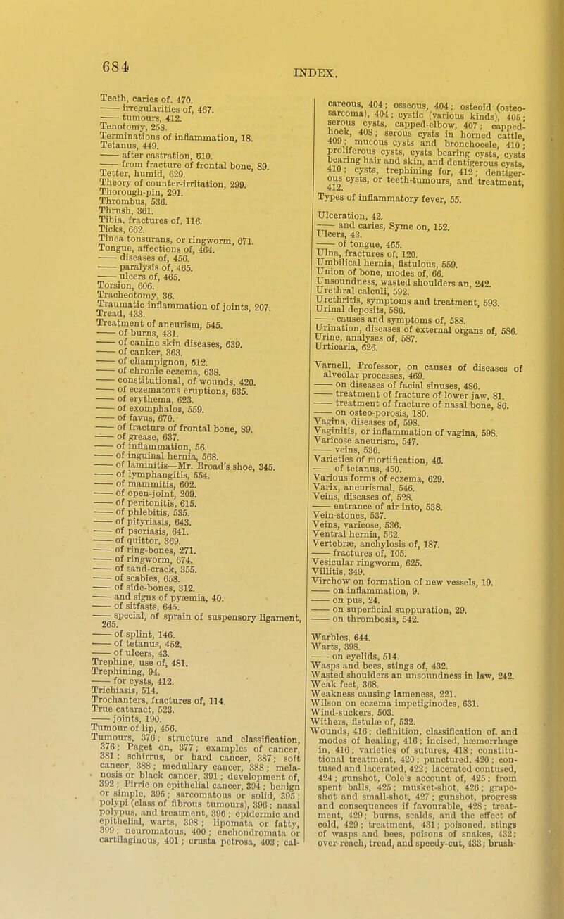 INDEX. Teeth, caries of, 470. irregularities of, 467. tumours, 412. Tenotomy, 2S8. Terminations of inflammation, 18. Tetanus, 449. after castration, 610, from fracture of frontal bone 89 Tetter, humid, 029, Theory of counter-Irritation, 299. Thorough-pin, 291. Thrombus, 636. Thrush, 361. Tibia, fractures of, 116. Ticks, 662. Tinea tonsurans, or ringworm 671 Tongue, aflfections of, 464. diseases of, 456. paralysis of, .165. ulcers of, 465. Torsion, 606. Tracheotomy, 36. Traumatic inflammation of joints 207 Tread, 433. Treatment of aneurism, 545. of burns, 431. of canine skin diseases, 639. of canker, 363. of champignon, 612. of chronic eczema, 638. constitutional, of wounds, 420. of eczematous eruptions, 635. of erythema, 623. of exomphalos, 559. of favus, 670. • of fracture of frontal bone, 89. of grease, 637. of inflammation, 56. of inguinal hernia, 568. of laminitis—Mr. Broad's shoe, 345. of lymphangitis, 554. of mammitis, 602. of open-joint, 209. of peritonitis, 615. of phlebitis, 535. of pityriasis, 643. of psoriasis, 641. of quittor, 369. of ring-bones, 271. of ringworm, 674. of sand-crack, 355. of scabies, 058. of side-bones, 312. and signs of pysemla, 40. of sitfasts, 645. special, of sprain of suspensory ligament, 265. of splint, 146. of tetanus, 452. of ulcers, 43, Trephine, use of, 481. Trephining, 94. for cysts, 412. Trichiasis, 514. Trochanters, fractures of, 114. True cataract, 523. joints, 190. Tumour of lip, 456. Tumours, 376; structure and classification, 376; Paget on, 377; examples of cancer, 381 ; schirrus, or hard cancer, 387; soft cancer, 388 ; medullary cancer, 388 ; mela- • nosis or black cancer, 391; development of, 392 ; Plrrie on epithelial cancer, 394 ; benign or simple, 395; sarcomatous or solid, 395 ; polypi (class of fibrous tumours), 390; nasal polypus, and treatment, 396 ; epidermic and epitlielial, warts, 398 ; lijjomata or fatty, 390 ; neuromatous, 400 ; enchondromata or cartilaginous, 401; crusta petrosa, 403; cal- careous, 404; osseous, 404; osteoid (osteo- sarcoma), 404; cystic (various kinds), 405- serous cysts, capped-elbow, 407: capped- hock, 408; serous cysts in homed cattle, 409 ; mucous cysts and bronchocele 410- proliferous cysts, cysts bearing cysts, cysts bearing hair and skin, and dentigerous cysts 410; cysts, trephining for, 412; dentiger- ous cysts, or teeth-tumours, and treatment. Types of inflammatory fever, 55. Ulceration, 42. and caries, Syme on, 152 Ulcers, 43. of tongue, 465. Ulna, fractures of, 120. Umbilical hernia, flstulous, 559. Union of bone, modes of, 66. Unsoundness, wasted shoulders an 242 Urethral calculi, 592. Urethritis, symptoms and treatment 593 Urinal deposits, 586. causes and symptoms of, 688. Urination, diseases of external organs of 686 Urine, analyses of, 587. Urticaria, 626. VarneU, Professor, on causes of diseases of alveolar processes, 469. on diseases of facial sinuses, 486. treatment of fracture of lower jaw, 81. treatment of fracture of nasal bone, 86. on osteo-porosis, 180. Vagina, diseases of, 598. Vaginitis, or inflammation of vagina, 598. Varicose aneurism, 547. veins, 536. Varieties of mortification, 46. of tetanus, 450. Various forms of eczema, 629. Varix, aneurismal, 646. Veins, diseases of, 628, entrance of air into, 538. Vein-stones, 537. Veins, varicose, 636. Ventral hernia, 562, Vertebrae, anchylosis of, 187. fractures of, 105, Vesicular ringworm, 025. Villitis, 349, Virchow on formation of new vessels, 19. - on inflammation, 9. - on pus, 24, on superficial suppuration, 29. on thrombosis, 642. Warbles, 644. Warts, 393. on eyelids, 514. Wasps and bees, stings of, 432. Wasted slioulders an unsoundness in law, 242, Weak feet, 368, Weakness causing lameness, 221, Wilson on eczema impetiginodes, 631. Wind-suckers, 503, Withers, fistula; of, 632, Wounds, 416: definition, classification of. and modes of healing, 416; incised, hajmorrhage in, 410; varieties of sutures, 418; constitu- tional treatment, 420 ; punctured, 420 ; con- tused and lacerated, 422; lacerated contused, 424; gunshot. Cole's account of, 425; from spent balls, 425; musket-shot, 426; grape- shot and small-shot, 427; gunshot, progress and consequences if favourable, 428: treat- ment, 429; burns, scalds, and the efi'ect of cold, 429 : treatment, 431; poisoned, stings of wasps and bees, poisons of snakes, 432; over-reach, tread, and speedy-cut, 433; brush-