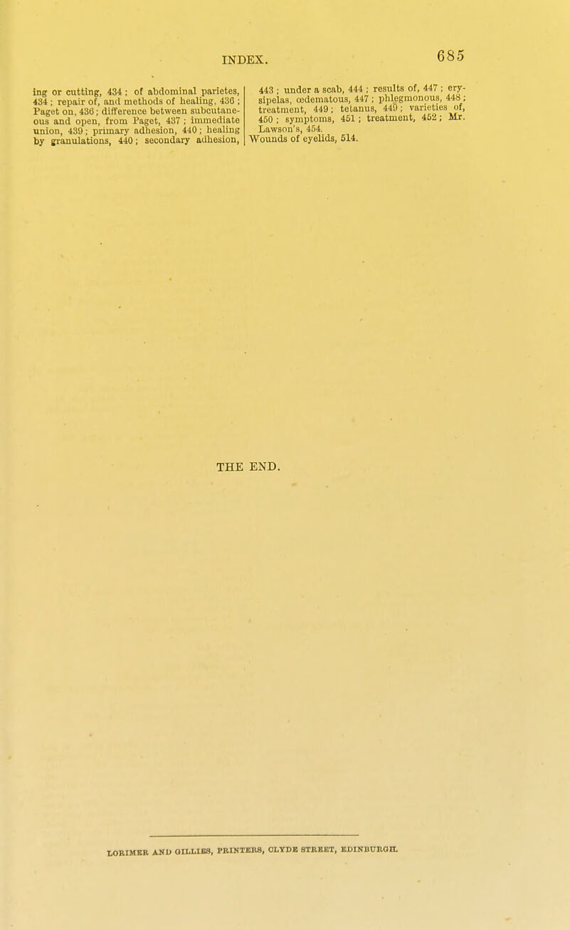 ing or cutting, 434 ; of abdominal parietes, 434 ; repair of, and metliods of liealing, 436 ; Paget on, 436; difference between subcutane- ous and open, from i'aget, 437 ; immediate union, 439; primary adhesion, 440; liealing by granulations, 440; secondary adhesion, 443 ; under a scab, 444 ; results of, 447 ; ery- sipelas, oedematous, 447 ; phlegmonous, 448 ; treatment, 449; tetanus, 440; varieties of, 450 ; symptoms, 451 ; treatment, 452; Mr. Lawson's, 454. Wounds of eyelids, 514. THE END. WRIMKB AND GILLIES, PRINTERS, OLYDK STREKT, EDINBURQH.