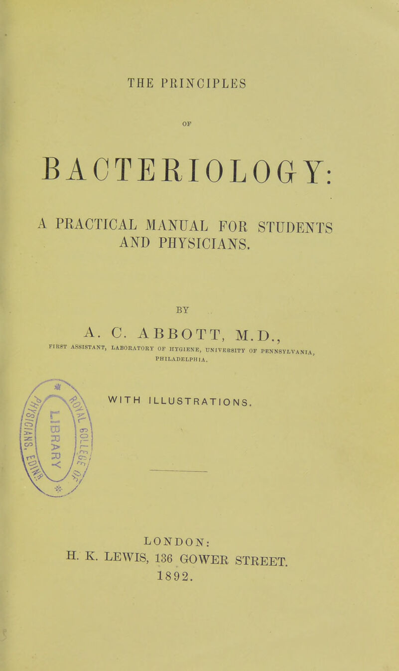 THE PRINCIPLES OF BACTERIOLOaY: A PRACTICAL MANUAL FOR STUDENTS AND PHYSICIANS. BY A. C. ABBOTT. M.D., FrRST ASSISTANT, LABOEATORY OF HYGIENE, TJNIVEBSITY OP PBNNSYLVANIA, PHILADELPHIA. WITH ILLUSTRATIONS. LONDON: H. K. LEWIS, 136 GOWER STREET. 1892.