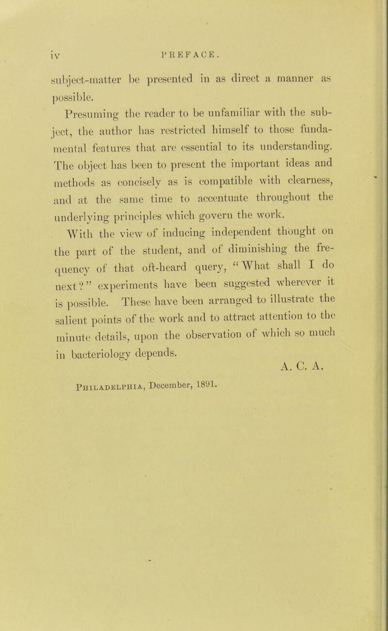 subject-matter be presented in as direct a maimer as possible. Presuming the reader to be unfamiliar with the sub- ject, the author has restricted himself to those funda- mental features that are essential to its understanding. The object has been to present the important ideas and methods as concisely as is compatible with clearness, and at the same time to accentuate throughout the underlying principles which govern the work. With the view of inducing independent thought on the part of the student, and of diminishing the fre- quency of that oft-heard query, What shall I do next? experiments have been suggested wherever it is possible. These have been arranged to illustrate the salient points of the work and to attract attention to the minute details, upon the observation of which so much in bacteriology depends. A. C. A. Philadelphia, December, 1891.
