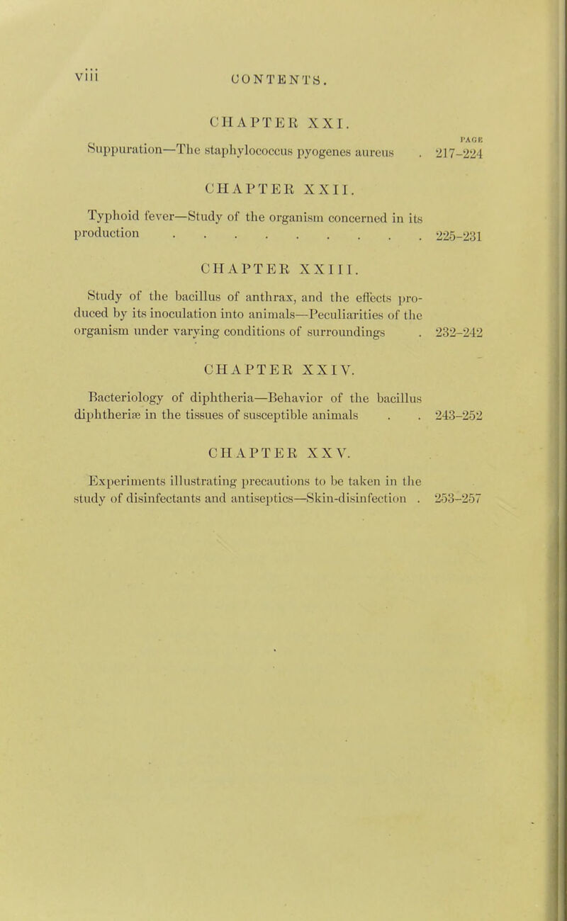 CHAPTER XXI. I'AOK Huppuration—The staphylococcus pyogenes aureus . 217-224 CHAPTER XXII. Typhoid fever—Study of the organism concerned in its production 225-231 CHAPTER XXIII. Study of the bacillus of anthrax, and the eflects pro- duced by its inoculation into animals—Peculiarities of the organism under varying conditions of surroundings . 232-242 CHAPTER XXIV. Bacteriology of diphtheria—Behavior of the bacillus diphtherise in the tissues of susceptible animals . . 243-252 CHAPTER XXV. Experiments illustrating precautions to be taken in the study of disinfectants and antiseptics—Skin-disinfection . 253-257