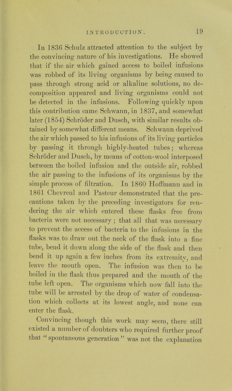 In 1836 Schulz attracted attention to the subject by the convincing' nature of his investigations. He showed tiiat if the air which gained access to boiled infusions was robbed of its living organisms by being caused to pass through strong acid or alkaline solutions, no de- composition appeared and living organisms could not be detected in the infusions. Following quickly upon this contribution came Schwann, in 1837, and somewhat later (1854) Schrdder and Dusch, with similar results ob- tained by somewhat different means. Schwann deprived the air which passed to his infusions of its living particles by passing it through highly-heated tubes; whereas Schroder and Dusch, by means of cotton-wool interposed between the boiled infusion and the outside air, robbed the air passing to the infusions of its organisms by the simple process of filtration. In 1860 Hoffmann and in 1861 Chevreul and Pasteur demonstrated that the pre- cautions taken by the preceding investigators for ren- dering the air which entered these flasks free from bacteria were not necessary ; that all that was necessary to prevent the access of bacteria to the infusions in the flasks was to draw out the neck of the flask into a fine tube, bend it down along the side of the flask and then bend it up again a few inches from its extremity, and leave the mouth open. The infusion was then to be boiled in the flask thus prepared and the mouth of the tube left open. The organisms which now fall into the tube will be arrested by the drop of water of condensa- tion which collects at its lowest angle, and none can enter the flask. Convincing though this work may seem, there still existed a number of doubters who required further proof that  spontaneous generation  was not the explanation