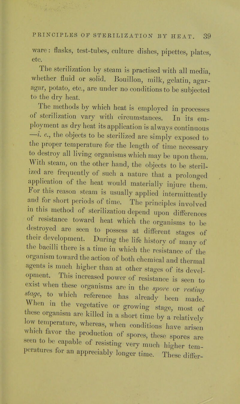 ware: flasks, test-tubes, culture dishes, pipettes, plates, etc. The sterilization by steam is practised with all media, whether fluid or solid. Bouillon, milk, gelatin, agar- agar, potato, etc., are under no conditions to be subjected to the dry heat. The methods by which heat is employed in processes of sterilization vary with circumstances. In its em- ployment as dry heat its application is always continuous —i e., the objects to be sterilized are simply exposed to the proper temperature for the length of time necessary to destroy all living organisms which may be upon them. With steam, on the other hand, the objects to be steril- ized are frequently of such a nature that a prolonged application of the heat would materially injure them. For this reason steam is usually applied intermittently and for short periods of time. The principles involved m this method of sterilization depend upon differences of resistance toward heat which the organisms to be destroyed are seen to possess at different stages of their development. During the life history of many of the bacilli there is a time in which the resistance of the organism toward the action of both chemical and thermal agents is much higher than at other stages of its devel- opment. This increased power of resistance is seen to exist when these organisms are in the spore or restinc, stage, to which reference has already been made When ,n the vegetative or growing stage, most of hese organism are killed in a short time by a relatively low teniperature, whereas, when conditions have arisen which favor the production of spores, these spores are seen to be capable of resisting very much higher tem- peratures for an appreciably longer time. These differ-