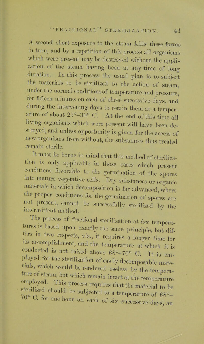 A second short exposure to the steam kills these forms in turn, and by a repetition of this process all organisms which were present may be destroyed without tlie appli- cation of the steam having been at any time of long duration. In this process the usual plan is to subject the materials to be sterilized to the action of steam, under the normal conditions of temperature and pressure^ for fifteen minutes on each of three successive days, and dnring the intervening days to retain them at a temper- ature of about 25°-30° C. At the end of this time all living organisms which were present will have been de- stroyed, and unless opportunity is given for the access of new organisms from without, the substances thus treated remain sterile. It must be borne in mind that this method of steriliza- tion is only applicable in those cases which present conditions favorable to the germination of the spores into mature vegetative cells. Dry substances or organic materials in which decomposition is far advanced, where the proper conditions for the germination of spores are not present, cannot be successfully sterilized by the intermittent method. The process of fractional sterilization at low tempera- tures is based upon exactly the same principle, but dif- fers m two respects, viz., it requires a longer time for Its accomplishment, and the temperature at which it is conducted is not raised above 68°-70° C It is em ployed for the sterilization of easily decomposable mate- rials, wh,ch would be rendered useless by the tempera- emp oyed. Tins process requires that the material to be stenl,.,^ should be subjected to a temperature of 68°- 70 a for one hour on each of six successive days, an