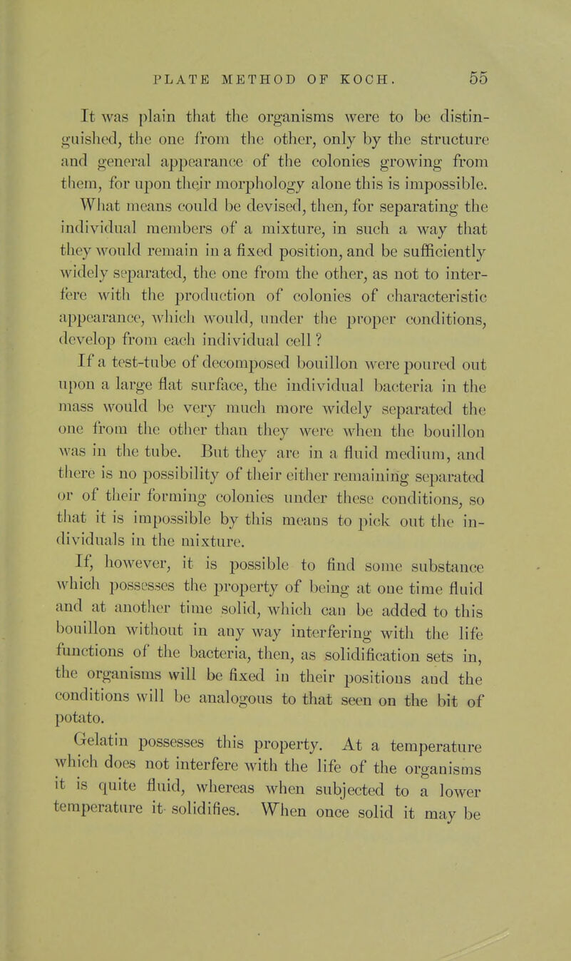 It was plain that the organisms were to be distin- guished, the one from the other, only by the structure and general appearance of the colonies growing from them, for upon tliejr morphology alone this is impossible. What means could be devised, then, for separating the individual members of a mixture, in such a way that they would remain in a fixed position, and be sufficiently widely separated, the one from the other, as not to inter- fere with the production of colonies of characteristic appearance, which would, under the proper conditions, develop from each individual cell? If a test-tube of decomposed bouillon were poured out upon a large flat surfiice, the individual bacteria in the mass would l)e very much more widely separated th(! one from the other than they were when the bouillon Avas in the tube. But they are in a fluid medium, and there is no possibility of their either remaining separated or of their forming colonies under these conditions, so tliat it is impossible by this means to pick out the in- dividuals in the mixture. If, however, it is possible to find some substance which possesses the property of being at one time fluid and at another time solid, which can be added to this bouillon without in any way interfering with the life functions of the bacteria, then, as solidification sets in, the organisms will be fixed in their positions and the conditions will be analogous to that seen on the bit of potato. Gelatin possesses this property. At a temperature which does not interfere with the life of the organisms it is quite fluid, whereas when subjected to a lower temperature it- solidifies. When once solid it may be