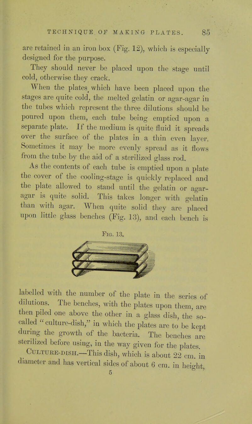 are retained in an iron box (Fig. 12), which is especially designed for the purpose. They should never be placed upon the stage until cold, otherwise they crack. When the plates which have been placed upon the stages are quite cold, the melted gelatin or agar-agar in the tubes which represent the three dilutions should be poured upon them, each tube being emptied upon a separate plate. If the medium is quite fluid it spreads over the surface of the plates in a thin even layer. Sometimes it may be more evenly spread as it flows from the tube by the aid of a sterilized glass rod. As the contents of each tube is emptied upon a plate the cover of the cooling-stage is quickly replaced and the plate allowed to stand until the gelatin or agar- agar is quite solid. This takes longer with gelatin than with agar. When quite solid they are placed upon little glass benches (Fig. 13), and each bench is Fig. 13. labelled with the number of the plate in the series of dilutions. The benches, with the plates upon them, are then piled one above the other in a glass dish, the' so- called  culture-dish, in which the plates are to be kept during the growth of the bacteria. The benches are sterilized before using, in the way given for the plates Culture-dish.—This dish, which is about 22 cm in diameter and has vertical sides of about 6 cm. in heio-ht