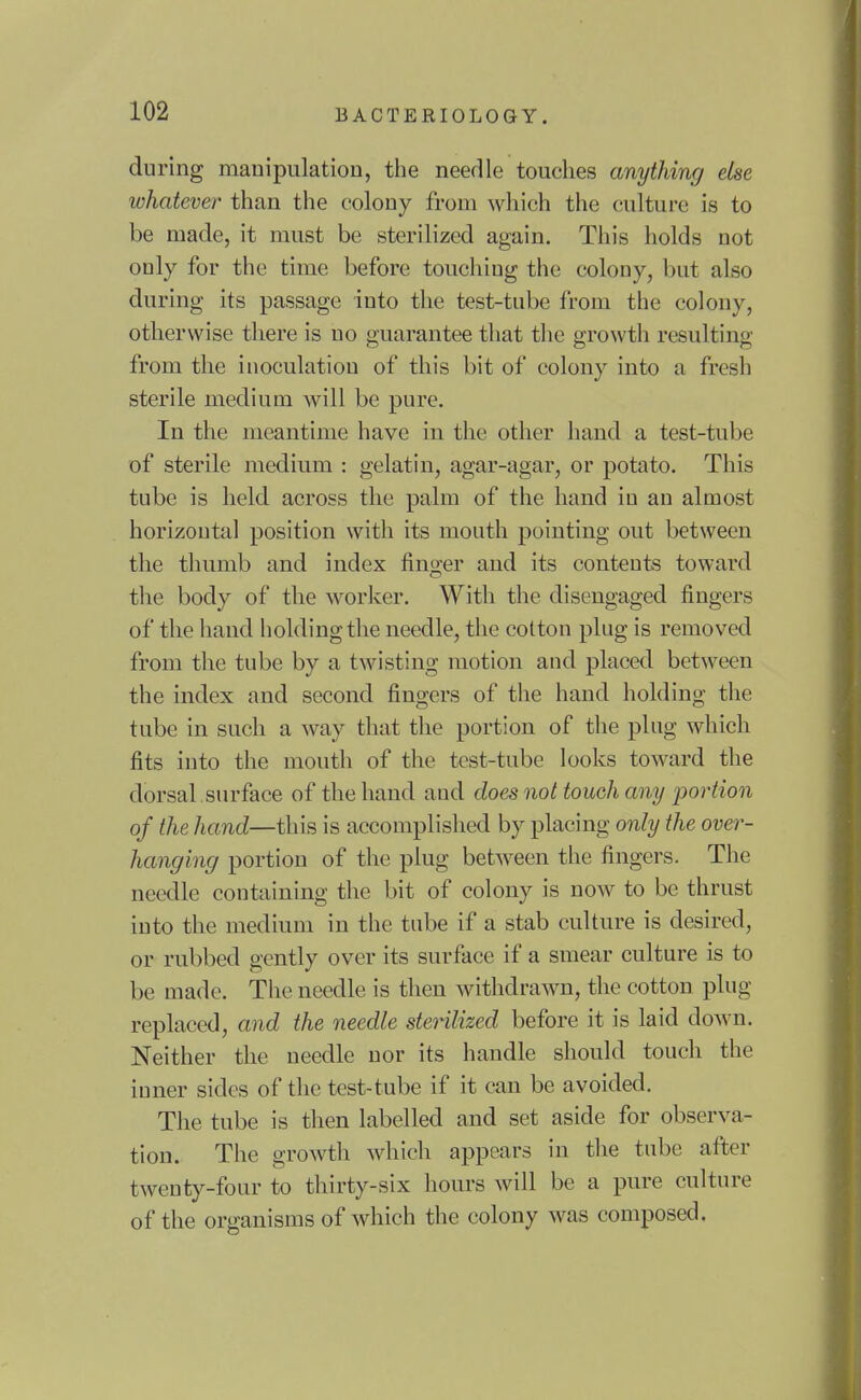during manipulation, the needle touches anything else whatever than the colony from which the culture is to be made, it must be sterilized again. This holds not only for the time before touching the colony, but also during its passage into the test-tube from the colony, otherwise there is no guarantee that tlic growth resulting from the inoculation of this bit of colony into a fresh sterile medium will be pure. In the meantime have in the other hand a test-tube of sterile medium : gelatin, agar-agar, or potato. This tube is held across the palm of the hand in an almost horizontal position with its mouth pointing out between the thumb and index finger and its contents toward the body of the worlcer. With the disengaged fingers of the hand holding the needle, the cotton plug is removed from tlie tube by a twisting motion and placed between the index and second fingers of the hand holding the tube in such a way that the portion of the plug which fits into the mouth of the test-tube looks toward the dorsal surface of the hand and does not touch any ijortion of the hand—this is accomplished by placing only the over- hanging portion of the plug between the fingers. The needle containing the bit of colony is now to be thrust into the medium in the tube if a stab culture is desired, or rubbed gently over its surface if a smear culture is to be made. The needle is then withdrawn, the cotton plug replaced, and the needle stenlized before it is laid down. Neither the needle nor its handle should touch the inner sides of the test-tube if it can be avoided. The tube is then labelled and set aside for observa- tion. The growth which appears in the tube after twenty-four to thirty-six hours will be a pure culture of the organisms of which the colony was composed.