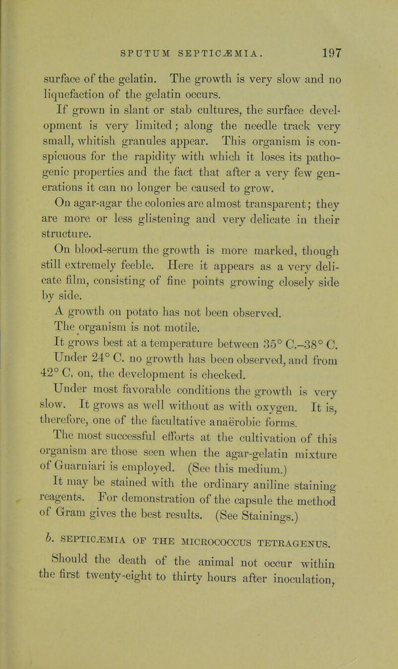 surface of the gelatin. The growth is very slow and no liquefaction of the gelatin occurs. If grown in slant or stab cultures, the surface devel- opment is very limited; along the needle track very small, whitish granules appear. This organism is con- spicuous for the rapidity with which it loses its patho- genic properties and the fact that after a very few gen- erations it can no longer be caused to grow. On agar-agar the colonies are almost transparent; they are more or less glistening and very delicate in their structure. On blood-serum the growth is more marked, though still extremely feeble. Here it appears as a very deli- cate film, consisting of fine points growing closely side by side. A growth on potato has not been observed. The organism is not motile. It grows best at a temperature between 35° C.-38° C. Under 24° C. no growth has been observed, and from 42° C. on, the development is checked. Under most favorable conditions the growth is very slow. It grows as well without as with oxygen. It is, therefore, one of the facultative anaerobic forms. The most successful efforts at the cultivation of this organism are those seen when the agar-gelatin mixture of Guaruiari is employed. (See this medium.) It may be stained with the ordinary aniline staining reagents. For demonstration of the capsule the method of Gram gives the best results. (See Stainings.) b. SEPTICiEMIA OF THE MICROCOCCUS TETRAGENUS. Should the death of the animal not occur within the first twenty-eight to thirty hours after inoculation,