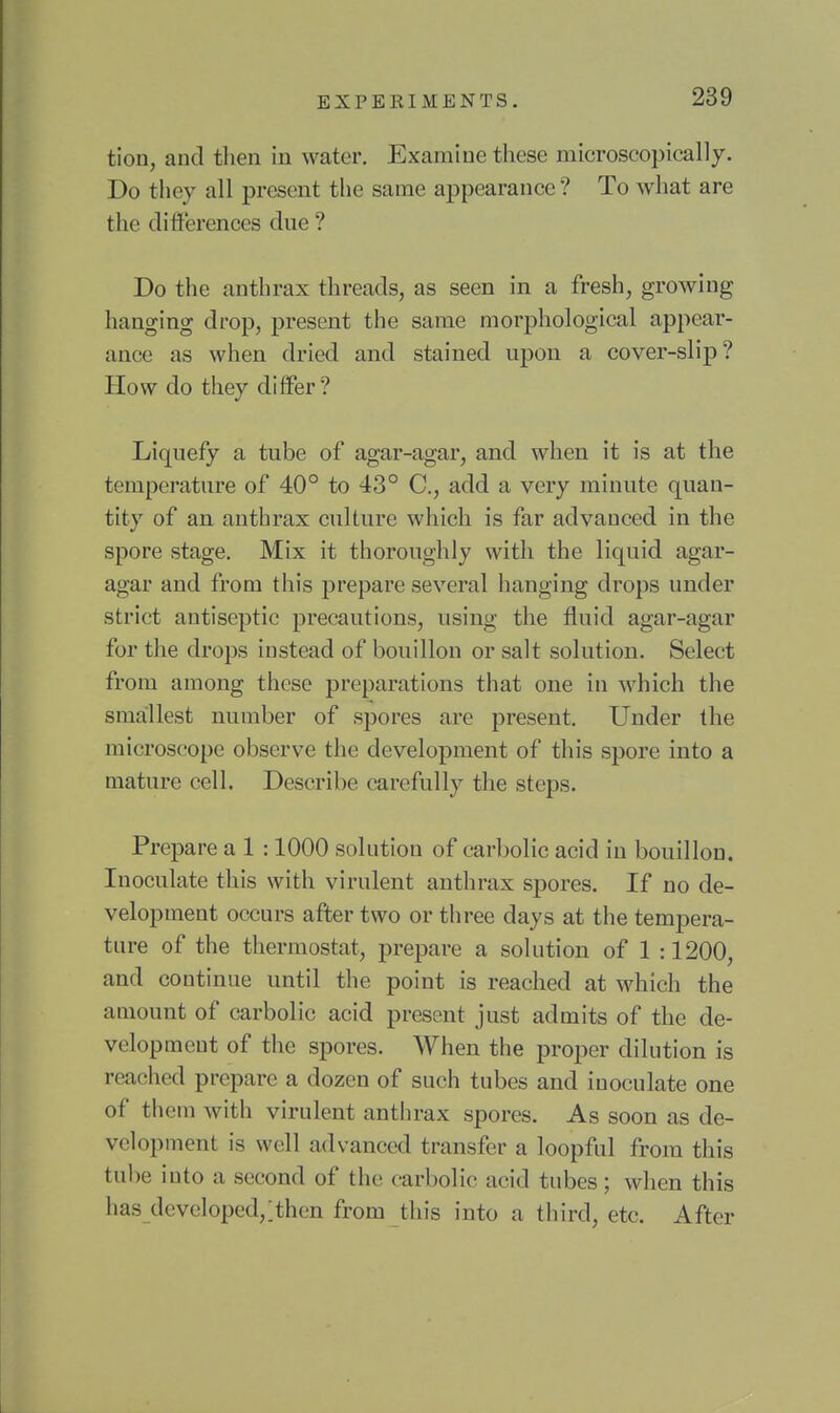 tion, and then in water. Examine these microscopically. Do they all present the same appearance ? To what are the differences due ? Do the anthrax threads, as seen in a fresh, growing hanging drop, present the same morphological appear- ance as when dried and stained upon a cover-slip? How do they differ? Liquefy a tube of agar-agar, and when it is at the temperature of 40° to 43° C, add a very minute quan- tity of an anthrax culture which is far advanced in the spore stage. Mix it thoroughly with the liquid agar- agar and from this prepare several hanging drops under strict antiseptic precautions, using the fluid agar-agar for the drops instead of bouillon or salt solution. Select from among these preparations that one in which the smallest number of spores are present. Under the microscope observe the development of this spore into a mature cell. Describe carefully the steps. Prepare a 1 :1000 solution of carbolic acid in bouillon. Inoculate this with virulent anthrax spores. If no de- velopment occurs after two or three days at the tempera- ture of the thermostat, prepare a solution of 1 :1200, and continue until the point is reached at which the amount of carbolic acid present just admits of the de- velopment of the spores. When the proper dilution is reached prepare a dozen of such tubes and inoculate one of them with virulent anthrax spores. As soon as de- velopment is well advanced transfer a loopful from this tube into a second of the carbolic acid tubes; when this has dcvcloped,;then from this into a third, etc. After