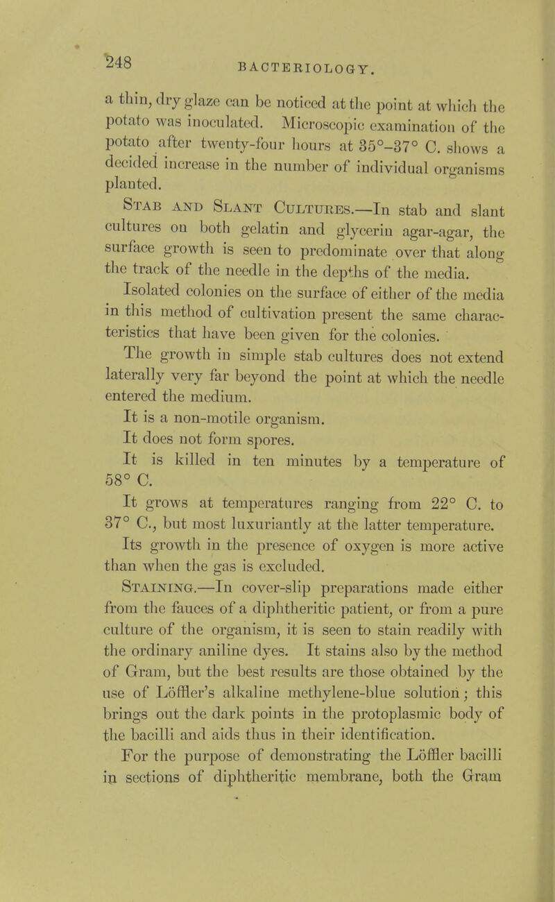 « ^48 BACTERIOLOGY. a thin, diy glaze can be noticed attlie point at which the potato was inoculated. Microscopic examination of the potato after twenty-four hours at 35°-37° C. shows a decided increase in the number of individual organisms planted. Stab and Slant Cultures.—In stab and slant cultures on both gelatin and glycerin agar-agar, the surface growth is seen to predominate over that along the track of the needle in the depths of the media. Isolated colonies on the surface of either of the media in this method of cultivation present the same charac- teristics that have been given for the colonies. The growth in simple stab cultures does not extend laterally very far beyond the point at which the needle entered the medium. It is a non-motile organism. It does not form spores. It is killed in ten minutes by a temperature of 58° C. It grows at temperatures ranging from 22° C. to 37° C, but most luxuriantly at the latter temperature. Its growth in the presence of oxygen is more active than when the gas is excluded. Staining.—In cover-slip preparations made either from the fauces of a diphtheritic patient, or from a j)ure culture of the organism, it is seen to stain readily with the ordinary aniline dyes. It stains also by the method of Gram, but the best results are those obtained by the use of Loffier's alkaline methylene-blue solution; this brings out the dark points in the protoplasmic body of the bacilli and aids thus in their identification. For the purpose of demonstrating the Loffler bacilli ill sections of diphtheritic membrane, both the Gram