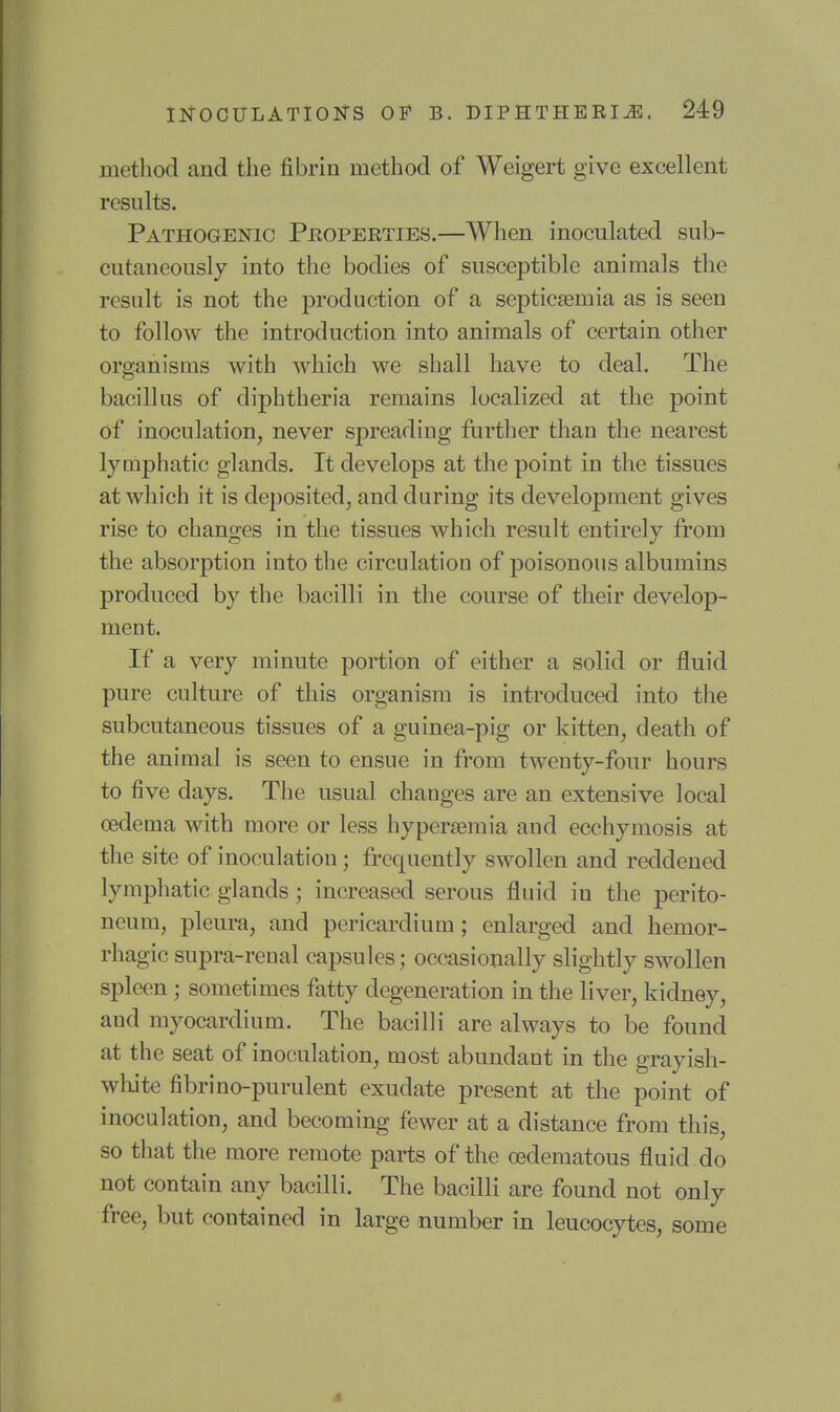 method and the fibrin method of Weigert give excellent results. Pathogenic Phoperties.—When inoculated sub- cutaneously into the bodies of susceptible animals the result is not the production of a septicaemia as is seen to follow the introduction into animals of certain other organisms with which we shall have to deal. The bacillus of diphtheria remains localized at the point of inoculation, never spreading further than the nearest lymphatic glands. It develops at the point in the tissues at which it is deposited, and during its development gives rise to changes in the tissues which result entirely from the absorption into the circulation of poisonous albumins produced by the bacilli in the course of their develop- ment. If a very minute portion of either a solid or fluid pure culture of this organism is introduced into the subcutaneous tissues of a guinea-pig or kitten, death of the animal is seen to ensue in from twenty-four hours to five days. The usual changes are an extensive local oedema with more or less hypersemia and ecchymosis at the site of inoculation; frequently swollen and reddened lymphatic glands; increased serous fluid in the perito- neum, pleura, and pericardium; enlarged and hemor- rhagic supra-renal capsules; occasionally slightly swollen spleen; sometimes fatty degeneration in the liver, kidney, and myocardium. The bacilli are always to be found at the seat of inoculation, most abundant in the grayish- white fibrino-purulent exudate present at the point of inoculation, and becoming fewer at a distance from this, so that the more remote parts of the o3dematous fluid do not contain any bacilli. The bacilli are found not only free, but contained in large number in leucocytes, some 4