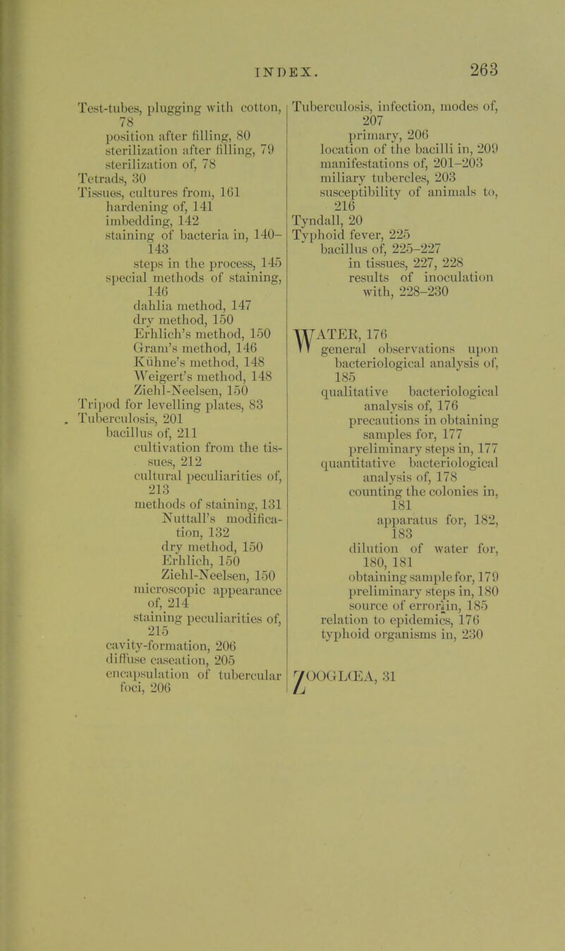 Test-tubes, plugging with cotton, 78 position after filling, 80 sterilization after filling, 79 sterilization of, 78 Tetrads, 30 Tissues, cultures from, 161 hardening of, 141 imbedding, 142 staining of bacteria in, 140- 143 steps in the process, 145 sj)ecial methods of staining, 146 dahlia method, 147 dry method, 150 Erhlich's method, 150 Gram's method, 146 Kiihne's method, 148 Weigert's method, 148 Ziehl-Neelsen, 150 Tripod for levelling plates, 83 Tuberculosis, 201 bacillus of, 211 cultivation from the tis- sues, 212 cultural peculiarities of, 213 methods of staining, 131 Nuttall's modifica- tion, 132 dry method, 150 P:rhlich, 150 Ziehl-Neelsen, 150 microscopic ai)pearance of, 214 staining peculiarities of, 216 cavity-formation, 206 diffuse caseation, 205 cncapsulatiDU of tubercular foci, 206 Tuberculosis, infection, modes of, 207 IJrimary, 206 location of the bacilli in, 209 manifestatinns of, 201-203 miliary tubercles, 203 susceptibilitv of animals to, 216 Tyndall, 20 Tvphoid fever, 225 bacillus of, 225-227 in tissues, 227, 228 results of inoculation with, 228-230 WATEE, 176 general observations uinm bacteriological analysis of, 185 _ qualitative bacteriological analysis of, 176 precautions in obtaining samples for, 177 preliminary steps in, 177 quantitative bacteriological analysis of, 178 counting the colonies in, 181 ai)paratus for, 182, 183 dilution of water for, 180, 181 obtaining sample for, 170 preliminary steps in, 180 source of errorHn, 185 relation to epidemics, 176 typhoid organisms in, 230 yOOGLCEA, 31
