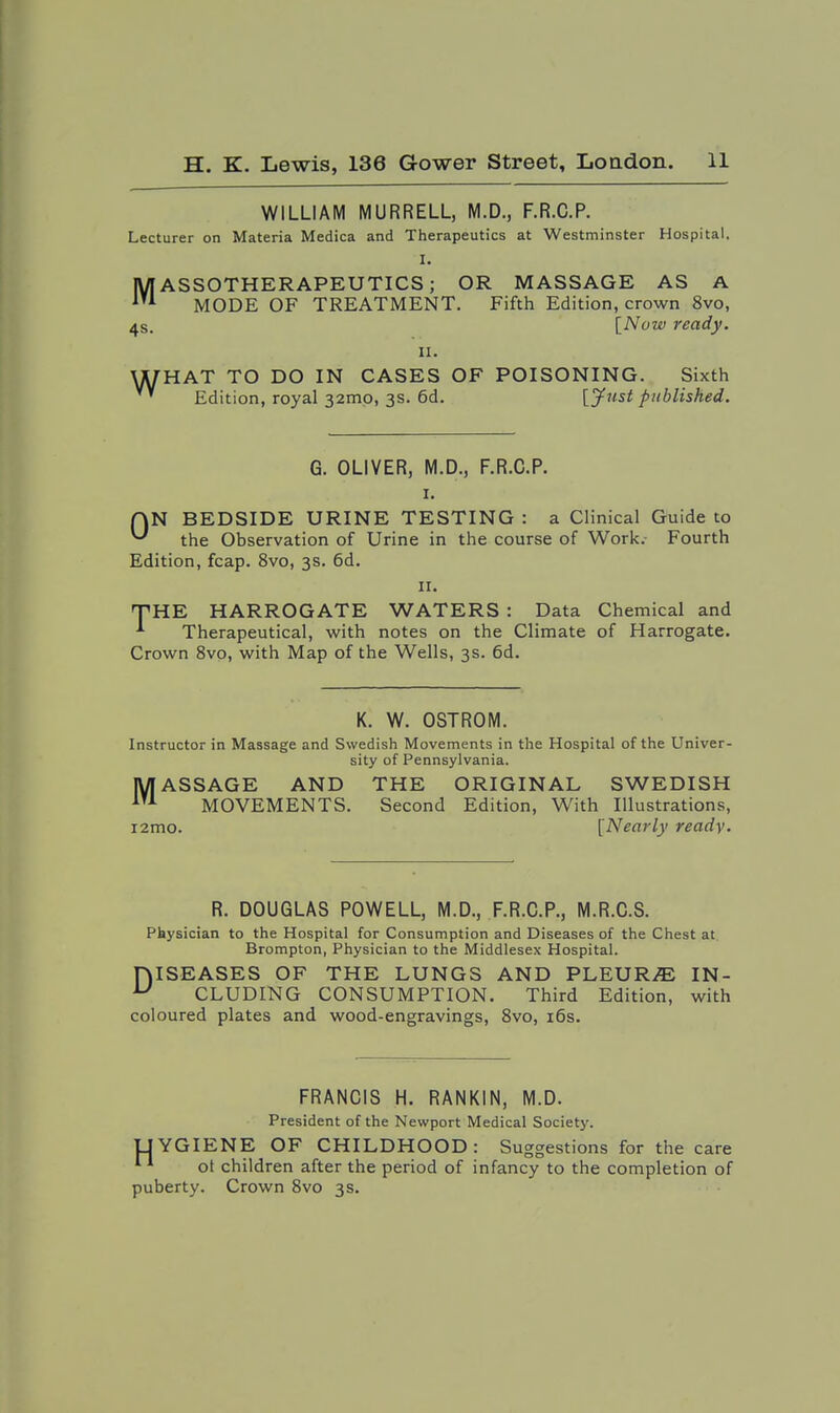 WILLIAM MURRELL, M.D., F.R.C.P. Lecturer on Materia Medica and Therapeutics at Westminster Hospital. I. MASSOTHERAPEUTICS; OR MASSAGE AS A MODE OF TREATMENT. Fifth Edition, crown 8vo, 4s. [Now ready. II. WHAT TO DO IN CASES OF POISONING. Sixth ' Edition, royal 32mo, 3s. 6d. [^ust published. G. OLIVER, M.D., F.R.C.P. I. rjN BEDSIDE URINE TESTING : a Clinical Guide to ^ the Observation of Urine in the course of Work.- Fourth Edition, fcap. 8vo, 3s. 6d. II. THE HARROGATE WATERS : Data Chemical and ■*■ Therapeutical, with notes on the Climate of Harrogate. Crown 8vo, with Map of the Wells, 3s. 6d. K. W. OSTROM. Instructor in Massage and Swedish Movements in the Hospital of the Univer- sity of Pennsylvania. MASSAGE AND THE ORIGINAL SWEDISH MOVEMENTS, Second Edition, With Illustrations, i2mo. [Nearly ready. R. DOUGLAS POWELL, M.D., F.R.C.P., M.R.C.S. Physician to the Hospital for Consumption and Diseases of the Chest at Brompton, Physician to the Middlesex Hospital. niSEASES OF THE LUNGS AND PLEURA IN- ^ CLUDING CONSUMPTION. Third Edition, with coloured plates and wood-engravings, 8vo, i6s. FRANCIS H. RANKIN, M.D. President of the Newport Medical Society. LIYGIENE OF CHILDHOOD: Suggestions for the care * ot children after the period of infancy to the completion of puberty. Crown 8vo 3s.