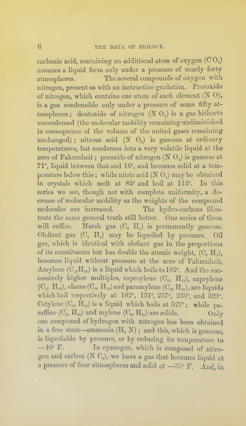 carbonic acid, containing an additional atom of oxygen (C O2) assumes a liquid form only under a pressure of nearly forty atmospheres. The several compounds of oxygen -svith nitrogen, present us with an instructive gradation. Protoxide of nitrogen, which contains one atom of each element (N 0), is a gas condensible only under a pressure of some fifty at- mospheres ; deutoxide of nitrogen (N O.^) is a gas hitherto uucondensed (the molecular mobility remaining undiminished in consequence of tlie volume of the united gases remaining unchanged) ; nitrous acid (N O3) is gaseous at ordinary temperatures, but condenses into a very volatile liquid at the zero of Fahrenheit; peroxide of nitrogen (N O4) is gaseous at 71, liquid between that and 16°, and becomes solid at a tem- perature below this ; while nitric acid (N 0-j) may be obtained in crystals Avhich melt at 85 and boil at 113°. In this series we see, though not with complete uniformity, a de- crease of molecular mobility as the weights of the compound molecules are increased. The lij^dro-carbons illus- trate the same general truth still bettor. One series of them will suffice. Marsh gas (C2 IIJ is permanently gaseous. Olcfiant gas (Cj, IT^) may be liquefied by pressure. Oil gas, which is identical with olefiant gas in the proportions of its constituents but has double the atomic weight, (Cg 11^), becomes liquid without pressure at the zero of Fahrenheit. Amylene (CiuHio) is a liquid which boils to 102°. And the suc- cessively higher multiples, caprojdene (C12 Hj.), caprylene (CiG PIis), elaene(Ci8 His) and paramjdene (C20 H20), are liquids which boil respectively at 102°, 131°, 257°, 230°, and 320°. Cutylene (C32 H32) is a liquid which boils at 527°; while pa- raffine (C^^ Hji) and mylene (Cgo Hgo) are solids. Only one compound of hydrogen with nitrogen has been obtained in a free slate—ammonia (H3 N) ; and this, which is gaseous, is liquefiable by pressure, or by reducing its temperature to —40° F. In cyanogen, which is composed of nitro- gen and carbon (N C.), we have a gas that becomes liquid at a pressure of four atmospheres and solid at —30 F. And, in 1