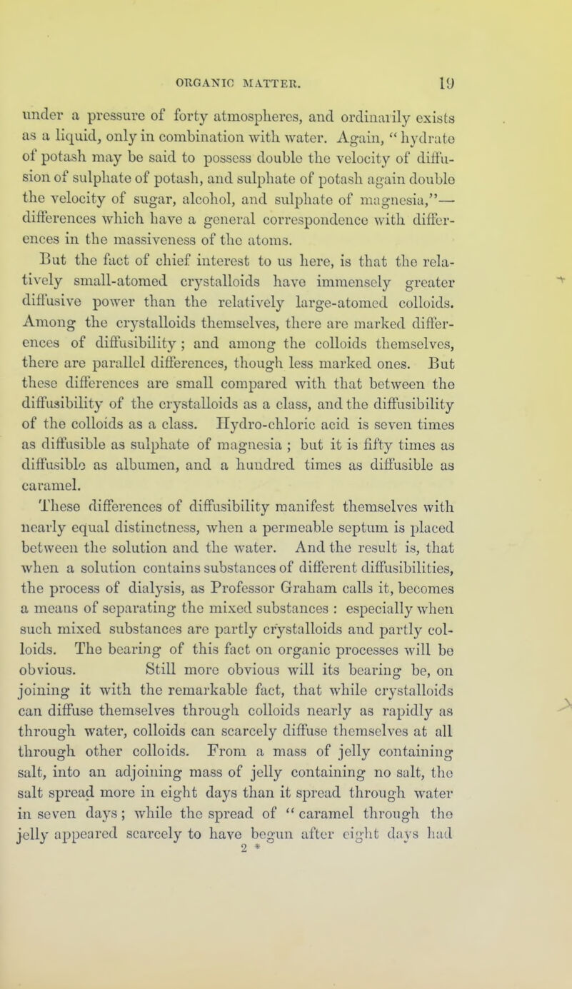 under a pressure of forty atmospheres, and ordinarily exists as a liquid, only in combination with water. Again,  hydrate of potash may be said to possess double the velocity of diffu- sion of sulphate of potash, and sulphate of potash again double the velocity of sugar, alcohol, and sulphate of magnesia,— diiferences which have a general correspondence with differ- ences in the massiveness of the atoms. But the fact of chief interest to us here, is that the rela- tively small-atoraed crystalloids have immensely greater diffusive power than the relatively large-atomed colloids. Among the crystalloids themselves, there are marked difier- ences of difi'usibility ; and among the colloids themselves, there are parallel differences, though less marked ones. But these differences are small compared with that between the diffusibility of the crystalloids as a class, and the diffusibility of the colloids as a class. Ilydro-chloric acid is seven times as diffusible as sulphate of magnesia ; but it is fifty times as diffusible as albumen, and a hundred times as diffusible as caramel. These differences of diffusibilitv manifest themselves with nearly equal distinctness, when a permeable septum is placed between the solution and the water. And the result is, that when a solution contains substances of different diffusibilities, the process of dialysis, as Professor Graham calls it, becomes a means of separating the mixed substances : especially when such mixed substances are partly crystalloids and partly col- loids. The bearing of this fact on organic processes will be obvious. Still more obvious will its bearing be, on joining it with the remarkable fact, that while crystalloids can diffuse themselves through colloids nearly as rapidl}'- as through water, colloids can scarcely diffuse themselves at all through other colloids. From a mass of jelly containing salt, into an adjoining mass of jelly containing no salt, the salt spread more in eight days than it spread through water in seven days; while the spread of  caramel through the jelly appeared scarcely to have begun after eiglit days had