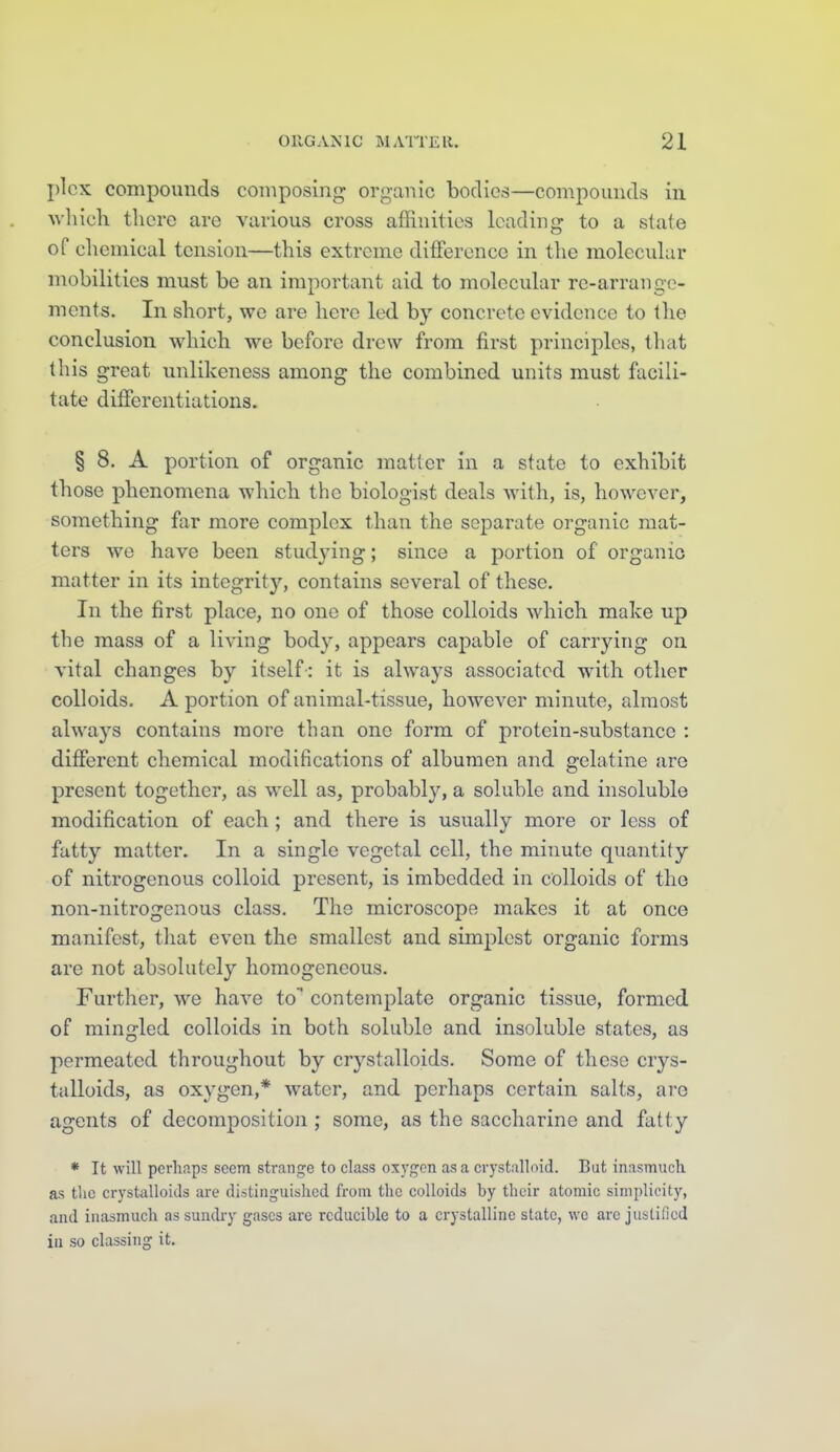 j)lcx compounds composing organic bodies—compomids in wliich there are various cross affinities leading to a slate of chemical tension—this extreme difference in the molecular mobilities must be an important aid to molecular re-arraugc- ments. In short, we are here led by concrete evidence to the conclusion which we before drew from first principles, that (his great unlikeness among the combined units must facili- tate differentiations. § 8. A portion of organic matter in a state to exhibit those phenomena which the biologist deals with, is, however, something far more complex than the separate organic mat- ters we have been studying; since a portion of organic matter in its integrity, contains several of these. In the first place, no one of those colloids which make up the mass of a living body, appears capable of carrying on vital changes by itself-: it is always associated with other colloids. A portion of animal-tissue, however minute, almost always contains more than one form cf protein-substance : different chemical modifications of albumen and gelatine are present together, as well as, probably, a soluble and insoluble modification of each; and there is usually more or less of fatty matter. In a single vegetal cell, the minute quantity of nitrogenous colloid present, is imbedded in colloids of the non-nitrogenous class. The microscope makes it at once manifest, that even the smallest and simplest organic forms are not absolutely homogeneous. Further, we have to contemplate organic tissue, formed of mingled colloids in both soluble and insoluble states, as permeated throughout by crystalloids. Some of these crys- talloids, as oxygen,* water, and perhaps certain salts, arc agents of decomposition ; some, as the saccharine and fatty * It will perhaps seem strange to class oxygen as a crystalloid. But inasmuch as the crystalloids are distinguished from the colloids by their atomic simplicity, and inasmuch as sundry gases are reducible to a crystalline state, we arc justified in so classing it.