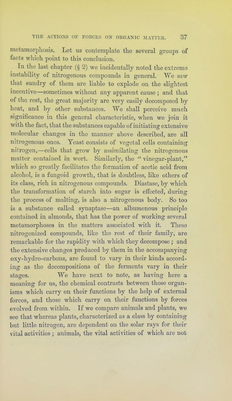 mctamorpliosis. Let us contemplate the several groups of facts which point to this conclusion. In the last chapter (§ 2) we incidentally noted the extremo instability of nitrogenous compounds in general. We saw that sundry of them are liable to explode on the slightest incentive—sometimes without any apparent cause ; and that of the rest, the great majority are very easily decomposed by heat, and by other substances. We shall perceive much significance in this general characteristic, when we join it with the fact, that the substances capable of initiating extensive molecular changes in the manner above described, are all nitrogenous ones. Yeast consists of vegetal cells containing nitrogen,—cells that grow by assimilating the nitrogenous matter contained in wort. Similarly, the  vinegar-plant, which so greatly facilitates the formation of acetic acid from alcohol, is a fungoid growth, that is doubtless, like others of its class, rich in nitrogenous compounds. Diastase, by which the transformation of starch into sugar is effected, during the process of malting, is also a nitrogenous body. So too is a substance called synaptase—an albumenous principle contained in almonds, that has the power of working several metamorphoses in the matters associated with it. These nitrogenized compoimds, like the rest of their family, are remarkable for the rapidity with which they decompose ; and the extensive changes produced by them in the accompanying oxy-hydro-carbons, are found to vary in their kinds accord- ing as the decompositions of the ferments vary in their stages. We have next to note, as having here a meaning for us, the chemical contrasts between those organ- isms which carry on their functions by the help of external forces, and those which carry on their functions by forces evolved from within. If we compare animals and plants, we see that whereas plants, characterized as a class by containing but little nitrogen, are dependent on the solar rays for their vital activities ; animals, the vital activities of which arc not