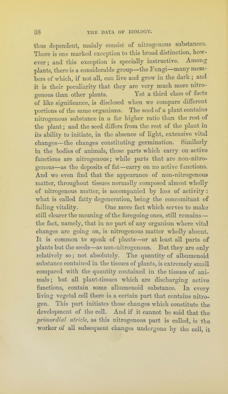 tlius dependent, mainly consist of nitrogenous substances. There is one marked exception to this broad distinction, how- ever ; and this exception is specially instructive. Among plants, there is a considerable group—the Fungi—many mem- bers of wliich, if not all, can live and grow in the dark ; and it is their peculiarity that they are very much more nitro- genous than other plants. Yet a third class of facts of like significance, is disclosed when we compare different portions of the same organisms. The seed of a plant contains nitroffenous substance in a far higher ratio than the rest of the plant; and the seed differs from the rest of the plant in its ability to initiate, in the absence of light, extensive vital changes—the changes constituting germination. Similarly in the bodies of animals, those parts which carry on active functions are nitrogenous; while parts that are non-nitro- genous—as the deposits of fat—carry on no active functions. And Avc even find that the appearance of non-nitrogenous matter, throughout tissues normally composed almost wholly of nitrogenous matter, is accompanied by loss of activity : what is called fatty degeneration, being the concomitant of failing vitality. One more fact which serves to make still clearer the meaning of the foregoing ones, still remains— the fact, namely, that in no part of any organism where vital changes are going on, is nitrogenous matter wholly absent. It is common to speak of plants—or at least all parts of plants but the seeds—as non-nitrogenous. But they are only relatively so; not absolutely. The quantity of albumenoid substance contained in the tissues of plants, is extremely small compared with the quantity contained in the tissues of ani- mals ; but all plant-tissues which are discharging active functions, contain some albumenoid substance. In every living vegetal cell there is a certain part that contains nitro- gen. This part initiates those changes which constitute the development of the cell. And if it cannot be said that the primordial tdricle, as this nitrogenous part is called, is the worker of all subsequent changes undergone by the cell, it