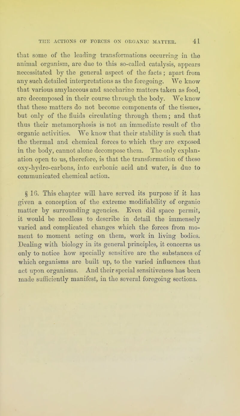 that some of tlic Icadinp' transformations occurrin£r in the animal organism, are due to this so-called catalysis, appears necessitated by the general aspect of the facts ; apart from any such detailed interpretations as the foregoing. We know that various amylaceous and saccharine matters taken as food, are decomposed in their course through the body. SVeknow that these matters do not become components of the tissues, but only of the fluids circulating through them; and that thus their metamorphosis is not an immediate result of the organic activities. We know that their stability is such that the thermal and chemical forces to which they are exposed in the body, cannot alone decompose them. The only explan- ation open to us, therefore, is that the transformation of these oxy-hydro-carbons, into carbonic acid and water, is due to communicated chemical action. § IG. This chapter will have served its purpose if it has given a conception of the extreme modifiability of organic matter by surrounding agencies. Even did space permit, it would be needless to describe in detail the immensely varied and complicated changes which the forces from mo- ment to moment acting on them, work in living bodies. Dealing with biology in its general principles, it concerns us only to notice how specially sensitive are the substances of which organisms are built up, to the varied influences that act upon organisms. And their special sensitiveness has been made sufliciently manifest, in the several foregoing sections.