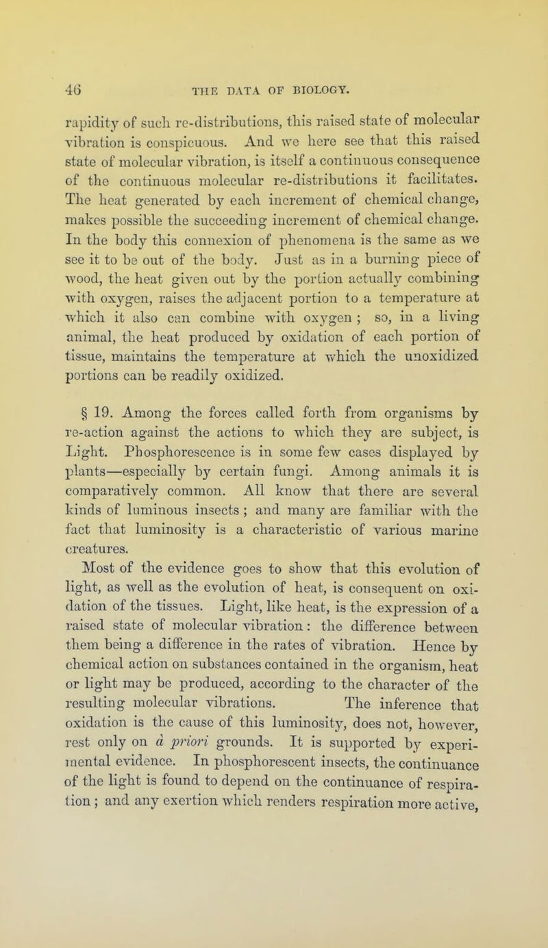 rapidity of sucli re-distributions, this raised state of molecular vibration is conspicuous. And wo here see that this raised state of molecular vibration, is itself a continuous consequence of the continuous molecular re-distributions it facilitates. The heat generated by each increment of chemical change, makes possible the succeeding increment of chemical change. In the body this connexion of phenomena is the same as we see it to be out of the body. Just as in a burning piece of wood, the heat given out by the portion actually combining with oxygen, raises the adjacent portion to a temperature at which it also can combine with oxj^gen ; so, in a living animal, the heat produced by oxidation of each portion of tissue, maintains the temperature at v/hich the unoxidized portions can be readily oxidized. § 19. Among the forces called forth from organisms by re-action against the actions to which they are subject, is Light. Phosphorescence is in some few cases displayed by plants—especially by certain fungi. Among animals it is comparatively common. All know that there are several kinds of luminous insects ; and many are familiar with tlie fact that luminosity is a characteristic of various marine creatures. Most of the evidence goes to show that this evolution of light, as well as the evolution of heat, is consequent on oxi- dation of the tissues. Light, like heat, is the expression of a raised state of molecular vibration: the difference between them being a diflfcrence in the rates of vibration. Hence by chemical action on substances contained in the organism, heat or light may be produced, according to the character of the resulting molecular vibrations. The inference that oxidation is the cause of this luminosity, does not, however, rest only on d priori grounds. It is supported by experi- mental evidence. In phosphorescent insects, the continuance of the light is found to depend on the continuance of respira- tion ; and any exertion which renders respiration more active,