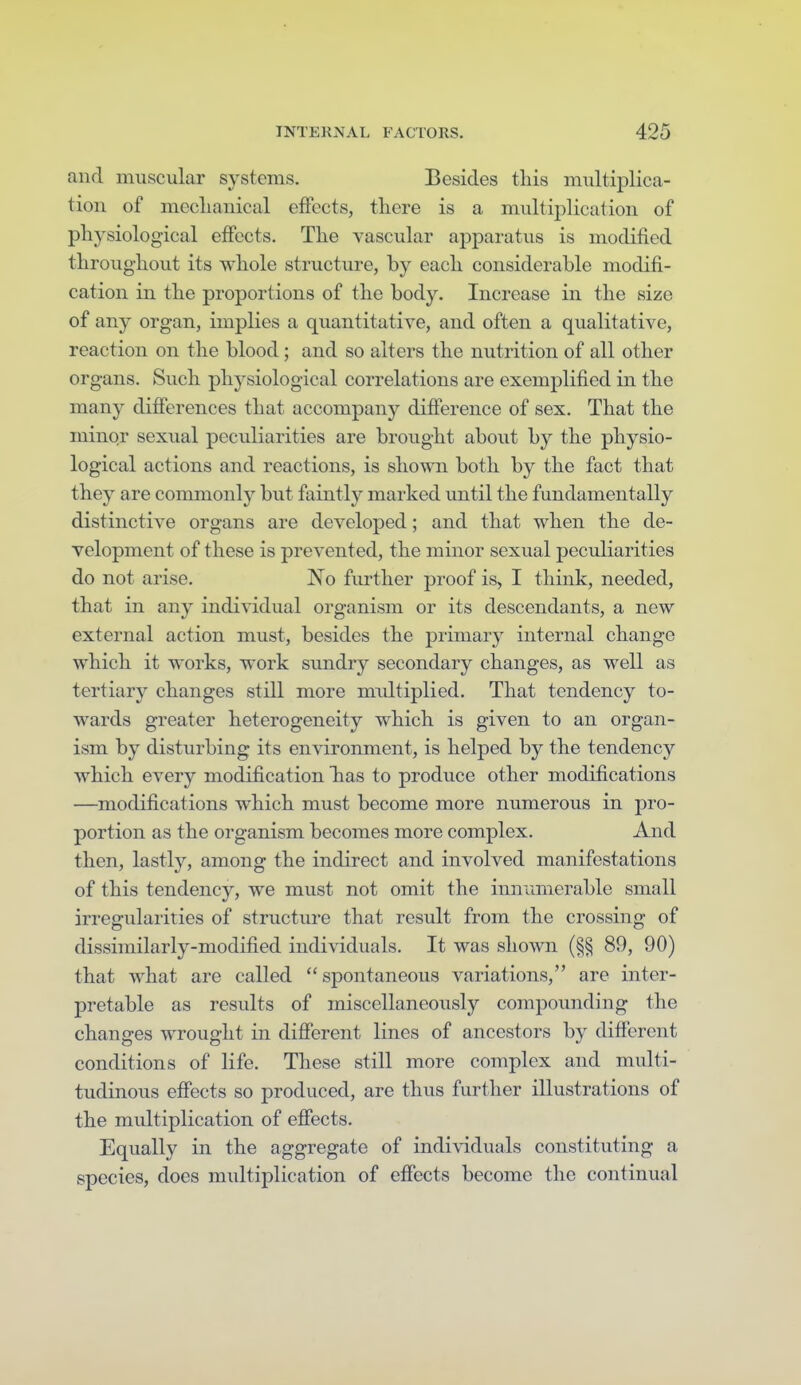 and muscular systems. Besides this multij)lica- tion of mecliauical effects, there is a multiplication of physiological effects. The vascular apparatus is modified throughout its whole structure, by each considerable modifi- cation in the proportions of the body. Increase in the size of any organ, implies a quantitative, and often a qualitative, reaction on the blood; and so alters the nutrition of all other organs. Such physiological correlations are exemplified in the many differences that accompany difference of sex. That the minor sexual peculiarities are brought about by the physio- logical actions and reactions, is shown both by the fact that they are commonly but faintly marked until the fundamentally distinctive organs are developed; and that when the de- velopment of these is prevented, the minor sexual peculiarities do not arise. No further proof is, I think, needed, that in any individual organism or its descendants, a new external action must, besides the primary internal change which it works, work sundry secondary changes, as well as tertiary changes still more multiplied. That tendency to- wards greater heterogeneity which is given to an organ- ism by disturbing its environment, is helped by the tendency which every modification Tias to produce other modifications —modifications which must become more numerous in pro- portion as the organism becomes more complex. And then, lastly, among the indirect and involved manifestations of this tendency, we must not omit the innumerable small irregularities of structure that result from the crossing of dissimilarly-modified individuals. It was shown (§§ 89, 90) that what are called spontaneous variations, are inter- pretable as results of miscellaneously compounding the changes wrought in difierent lines of ancestors by different conditions of life. These still more complex and multi- tudinous effects so produced, are thus further illustrations of the multiplication of efiects. Equally in the aggregate of individuals constituting a species, does multiplication of efiects become the continual