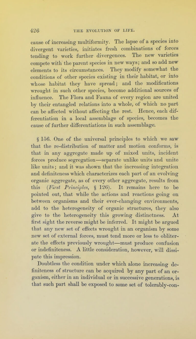 cause of increasing multiformity. The lapse of a species into divergent varieties, initiates fresh combinations of forces tending to work further divergences. The new varieties compete with the parent species in new ways; and so add new elements to its circumstances. They modify somewhat the conditions of other species existing in their habitat, or into whose habitat they have spread; and the modifications wrought in such other species, become additional sources of influence. The Flora and Fauna of every region are united by their entangled relations into a whole, of which no part can be afiected without afiecting the rest. Hence, each dif- ferentiation in a local assemblage of species, becomes the cause of further diflerentiations in such assemblage. § 156. One of the universal principles to which we saw that the re-distribution of matter and motion conforms, is that in any aggregate made up of mixed units, incident forces produce segregation—separate unlike units and unite like units; and it was shown that the increasing integration and definiteness which characterizes each part of an evolving organic aggregate, as of every other aggregate, results from this (First Principles, § 126). It remains here to be pointed out, that while the actions and reactions going on between organisms and their ever-changing environments, add to the heterogeneity of organic structures, they also give to the heterogeneity this growing distinctness. At first sight the reverse might be inferred. It might be argued that any new set of effects wrought in an organism by some new set of external forces, must tend more or less to obliter- ate the efiects previously wrought—must produce confusion or indefiniteness. A little consideration, however, will dissi- pate this impression. Doubtless the condition under which alone increasing de- finiteness of structure can be acquired by any part of an or- ganism, either in an individual or in successive generations, is that such part shall be exposed to some set of tolerably-con-