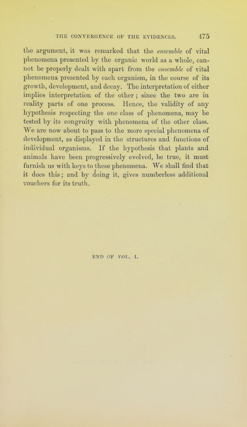 the argument, it was remarked that the ensemble of vital phenomena presented by the organic world as a whole, can- not be properly dealt with apart from the ensemble of vital phenomena presented by each organism, in the course of its growth, development, and decay. The interpretation of either implies interpretation of the other ; since the two are in reality parts of one process. Hence, the validity of any hypothesis respecting the one class of phenomena, may be tested by its congruity with phenomena of the other class. We are now about to pass to the more special phenomena of development, as displayed in the structures and functions of individual organisms. If the hypothesis that plants and animals have been progressively evolved, be true, it must furnish us with keys to these phenomena. We shall find that it does this; and by doing it, gives numberless additional vouchers for its truth. END OF VOL. 1. 1