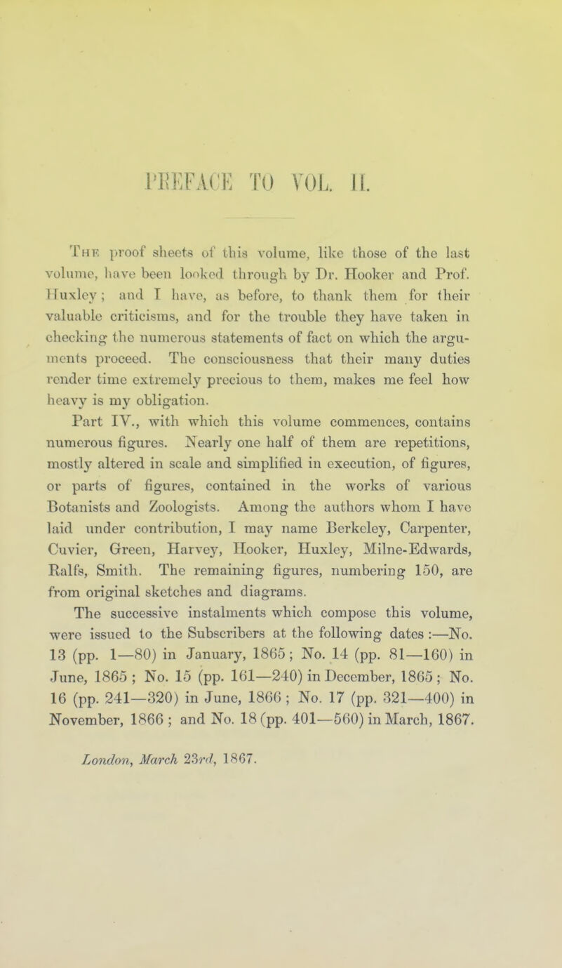 1'E];fa('E tu vol ii. The proof sheets of this volume, like those of the last volunio, have been looked through by Dr. Hooker and Prof. Tluxley; and T have, as before, to tliank them for their valuable criticisms, and for the trouble they have taken in checking the numerous statements of fact on which the argu- ments proceed. The consciousness that their many duties render time extremely precious to them, makes me feel how- heavy is my obligation. Part IV., with which this volume commences, contains numerous figures. Nearly one half of them are repetitions, mostly altered in scale and simplified in execution, of figures, or parts of figures, contained in the works of various Botanists and Zoologists. Among the authors whom I have laid under contribution, I may name Berkeley, Carpenter, Cuvier, Green, Harvey, Hooker, Huxley, Milne-Edwards, Ralfs, Smith. The remaining figures, numbering 150, are from original sketches and diagrams. The successive instalments which compose this volume, were issued to the Subscribers at the following dates :—No. 13 (pp. 1—80) in January, 1865; No. 14 (pp. 81—160) in June, 1865 ; No. 15 (pp. 161—240) in December, 1865; No. 16 (pp. 241—320) in June, 1866 ; No. 17 (pp. 321—400) in November, 1866 ; and No. 18 (pp. 401—560) in March, 1867. London, March 2Srd, 18G7.