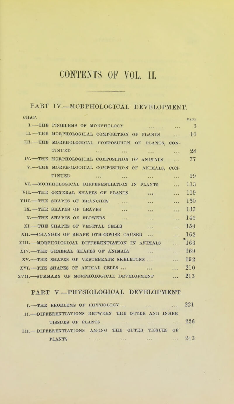 PART IV.—MORPHOLOGICAL DEVELOPMENT. I- THE PROBLEMS OF MORPHOLOGY ... ... 3 n. THE MORPHOLOGICAL COMPOSITION OP PLANTS ... 10 III. THE MORPHOLOGICAL COMPOSITION OP PLANTS, CON- TINUED ... ... ... ... 28 IV. THE MORPHOLOGICAL COMPOSITION OP ANIMALS ... 77 V. THE MORPHOLOGICAL COMPOSITION OP ANIMALS, CON- TINUED ... ... ... ... 99 VI.—MORPHOLOGICAL DIPPERENTIATION IN PLANTS ... 113 VIL THE GENERAL SHAPES OP PLANTS ... ... 119 VIIL—THE SHAPES OP BRANCHES ... ... ... 130 IX.—THE SHAPES OF LEAVES ... ... ... 137 X.—THE SHAPES OF FLOWERS ... ... ... 14G XL—THE SHAPES OP VEGETAL CELLS ... ... 159 XII. CHANGES OP SHAPE OTHERWISE CAUSED ... ... 162 XIIL—MORPHOLOGICAL DIFFERENTIATION IN ANIMALS ... 166 XIV. THE GENERAL SHAPES OP ANIMALS ... ... 169 XV. THE SHAPES OF VERTEBRATE SKELETONS ... ... 192 XVI.—THE SHAPES OP ANIMAL CELLS ... ... ... 210 XVII. SUMMARY OF MORPHOLOGICAL DEVELOPMENT ... 213 PART v.—PHYSIOLOGICAL DEVELOPMENT. I.—THE PROBLEMS OF PHYSIOLOGY... ... ... 221 II.—DIFFERENTIATIONS BETWEEN THE OUTER AND INNER TISSUES OP PLANTS ... ... ... 22G III.—DIFFERENTIATIONS AMON'i THE OUTER TISSUES OF PLANTS ... ... ... ... 243