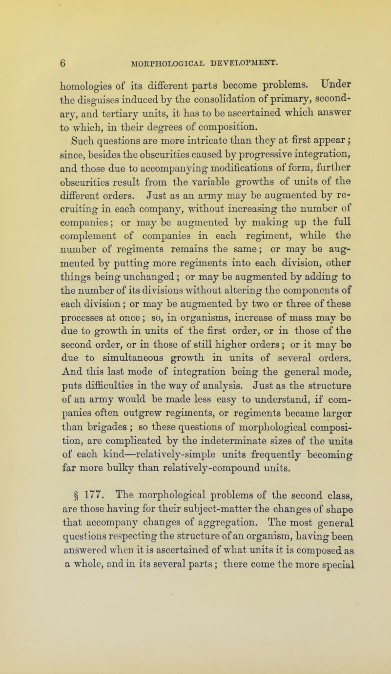 homologies of its different parts become problems. Under the disgmses induced by the consolidation of primarj^ second- ary, and tertiary units, it has to be ascertained which answer to which, in their degrees of composition. Such questions are more intricate than they at first appear ; since, besides the obscurities caused by jDrogressive integration, and those due to accompanying modifications of form, further obscurities result from the variable growths of units of the different orders. Just as an army may be augmented by re- cruiting in each company, without increasing the number of companies; or may be augmented by making up the full complement of companies in each regiment, while the number of regiments remains the same; or may be aug- mented by putting more regiments into each division, other things being unchanged ; or may be augmented by adding to the number of its divisions without altering the components of each division; or may be augmented by two or three of these processes at once; so, in organisms, increase of mass may be due to growth in units of the first order, or in those of the second order, or in those of still higher orders ; or it may be due to simultaneous growth in units of several orders. And this last mode of integration being the general mode, puts difficulties in the way of analysis. Just as the structure of an army woidd be made less easy to understand, if com- panies often outgrew regiments, or regiments became larger than brigades ; so these questions of morphological composi- tion, are complicated by the indeterminate sizes of the units of each kind—relatively-simple units frequently becoming far more biilky than relatively-compovmd units. § 177. The morphological problems of the second class, are those having for their subject-matter the changes of shape that accompany changes of aggregation. The most general questions respecting the structure of an organism, having been answered when it is ascertained of what units it is composed as a whole, and in its several parts ; there come the more special