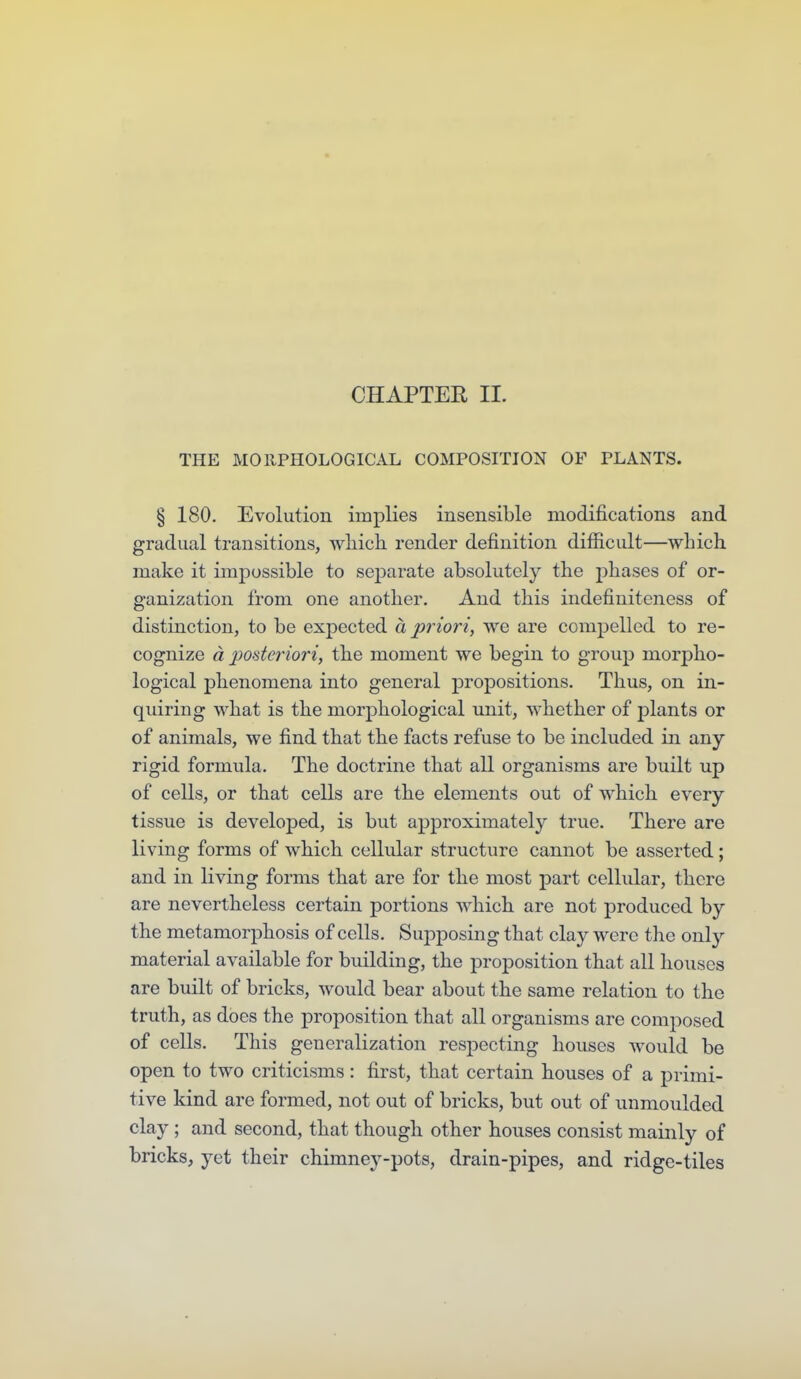 CHAPTER II. THE MORPHOLOGICAL COMPOSITION OF PLANTS. § 180. Evolution implies insensible modifications and gradual transitions, wliich render definition difficult—which, make it impossible to sej)arate absolutely the jjhases of or- ganization from one another. And this indefiuiteness of distinction, to be expected a priori^ we are compelled to re- cognize a 2ioderiori, the moment we begin to group morpho- logical phenomena into general propositions. Thus, on in- quiring what is the morphological unit, whether of plants or of animals, we find that the facts refuse to be included in any- rigid formula. The doctrine that all organisms are built up of cells, or that cells are the elements out of which every tissue is developed, is but approximately true. There are living forms of which cellidar structure cannot be asserted; and in living forms that are for the most part cellular, there are nevertheless certain portions which are not produced by the metamorphosis of cells. Supposing that clay were the only material available for building, the proposition that all houses are built of bricks, would bear about the same relation to the truth, as does the proposition that all organisms are composed of cells. This generalization respecting houses would be open to two criticisms: first, that certain houses of a primi- tive kind are formed, not out of bricks, but out of unmoulded clay ; and second, that though other houses consist mainly of bricks, yet their chimney-pots, drain-pipes, and ridge-tiles