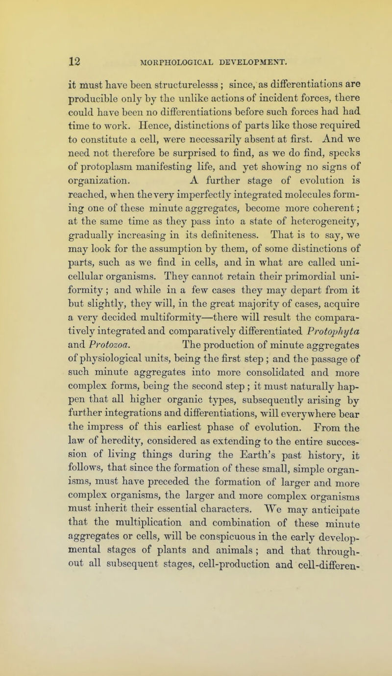 it must have been structurelesss ; since, as differentiations are producible only by the unlike actions of incident forces, there could have been no differentiations before such forces had had time to work. Hence, distinctions of parts like those required to constitute a cell, were necessarily absent at first. And we need not therefore be surprised to find, as we do find, specks of protoplasm manifesting life, and yet showing no signs of organization. A further stage of evolution is reached, when the very imperfectly integrated molecules form- ing one of these minute aggregates, become more coherent; at the same time as they pass into a state of heterogeneity, gradually increasing in its definiteness. That is to say, w^e may look for the assumption by them, of some distinctions of parts, such as we find in cells, and in what are called uni- cellular organisms. They cannot retain their primordial uni- formity ; and while in a few cases they may depart from it but slightly, they will, in the great majority of cases, acquire a very decided multiformity—there will result the compara- tively integrated and comparatively differentiated Vrotopliyta and Protozoa. The production of minute aggregates of physiological units, being the first step ; and the j)assage of such minute aggregates into more consolidated and more complex forms, being the second step ; it must naturally hap- pen that all higher organic tj'pes, subsequently arising by further integrations and differentiations, will everywhere bear the impress of this earliest phase of evolution. From the law of heredity, considered as extending to the entire succes- sion of living things during the Earth's past history, it follows, that since the formation of these small, simple organ- isms, must have preceded the formation of larger and more complex organisms, the larger and more complex organisms must inherit their essential characters. We may anticipate that the multiplication and combination of these minute aggregates or cells, will be conspicuous in the early develop- mental stages of plants and animals ; and that through- out all subsequent stages, cell-production and cell-differen-