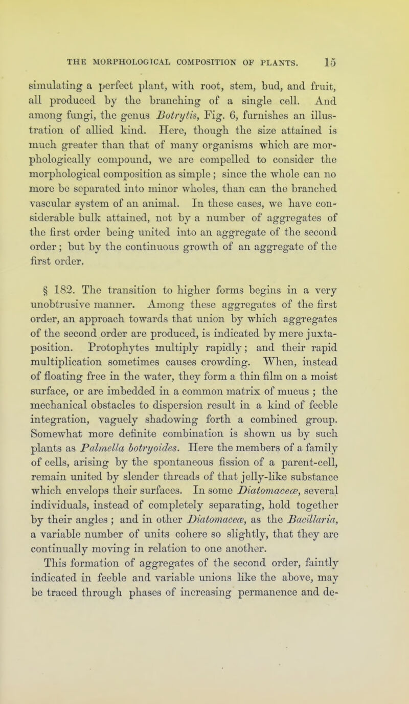 simulating a perfect plant, with root, stem, bud, and fruit, all produced by the branching of a single cell. And among fungi, the genus Botnjfis, Fig. 6, furnishes an illus- tration of allied kind. Here, though the size attained is much greater than that of many organisms which are mor- phologically compound, we are compelled to consider the morpliological composition as simple ; since the whole can no more be separated into minor wholes, than can the branched vascular system of an animal. In these cases, we have con- siderable bulk attained, not by a number of aggregates of the tirst order being united into an aggregate of the second order; but by the continuous growth of an aggregate of the first order. § 182. The transition to higher forms begins in a very unobtrusive manner. Amono: these awo-reofates of the first order, an approach towards that union by which aggregates of the second order are produced, is indicated by mere juxta- position. Protophytes multiply rapidly; and their rapid multiplication sometimes causes crowding. When, instead of floating free in the water, they form a thin film on a moist surface, or are imbedded in a common matrix of mucus ; the mechanical obstacles to dispersion result in a kind of feeble integration, vaguely shadowing forth a combined group. Somewhat more definite combination is shown us by such plants as Palmella hotrxjoides. Here the members of a family of cells, arising by the spontaneous fission of a parent-cell, remain united by slender threads of that jelly-like substance which envelops their surfaces. In some Diatomacece, several individuals, instead of completely separating, hold together by their angles ; and in other Diatomacece, as the BaciLlaria, a variable number of units cohere so slightly, that they are continually moving in relation to one another. This formation of aggregates of the second order, faintlj'' indicated in feeble and variable unions like the above, may be traced througli phases of increasing permanence and de-