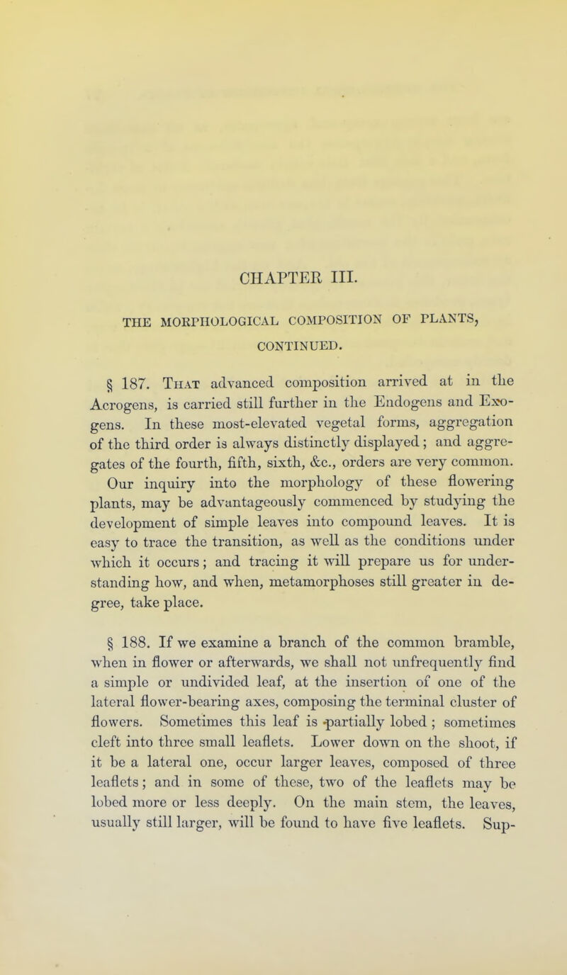 CHAPTER III. THE MORPHOLOGICAL COMPOSITION OF PLANTS, CONTINUED. § 187. That advanced composition arrived at in tlie Acrogens, is carried still further in the Endogens and Exo- gens. In these most-elevated vegetal forms, aggregation of the third order is always distinctly displayed; and aggre- gates of the fourth, fifth, sixth, &c., orders are very common. Our inquiry into the morphology of these flowering plants, may be advantageously commenced by studying the development of simple leaves into compound leaves. It is easy to trace the transition, as well as the conditions under which it occurs; and tracing it will prepare us for under- standing how, and when, metamorphoses still greater in de- gree, take place. § 188. If we examine a branch of the common bramble, when in flower or afterwards, we shall not xmfrequently find a simple or undivided leaf, at the insertion of one of the lateral flower-bearing axes, composing the terminal cluster of flowers. Sometimes this leaf is -partially lobed ; sometimes cleft into three small leaflets. Lower down on the shoot, if it be a lateral one, occur larger leaves, composed of three leaflets; and in some of these, two of the leaflets may be lobed more or less deeply. On the main stem, the leaves, usually still larger, will be found to have five leaflets. Sup-