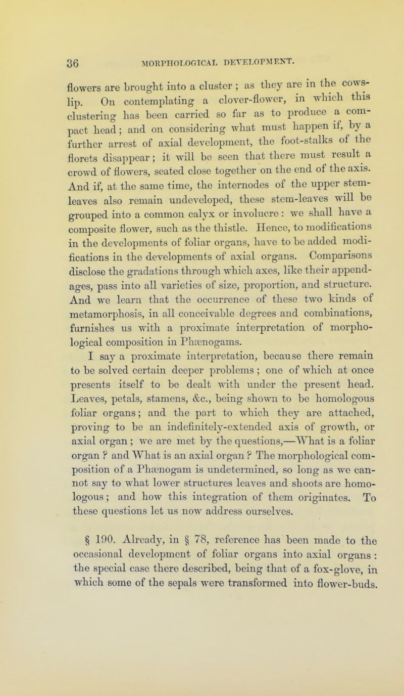 flowers are brought into a cluster ; as tliey are in the cows- lip. On contemplating a clover-flower, in which this clustering has been carried so far as to produce a com- pact head; and on considering what must happen if, by a further arrest of axial development, the foot-stalks of the florets disappear; it will be seen that there must result^ a crowd of flowers, seated close together on the end of the axis. And if, at the same time, the internodes of the upper stem- leaves also remain ujideveloped, these stem-leaves will be grouped into a common calyx or involucre: we shall have a composite flower, such as the thistle. Hence, to modifications in the developments of foliar organs, have to be added modi- fications in the developments of axial organs. Comparisons disclose the gradations through which axes, like their append- ages, pass into all varieties of size, proportion, and st ructure. And we learn that the occurrence of these two kinds of metamorphosis, in all conceivable degrees and combinations, furnishes us w^ith a proximate interpretation of morpho- logical composition in Phocnogams. I say a proximate interpretation, because there remain to be solved certain deeper problems ; one of which at once presents itself to be dealt wdth under the present head. Leaves, petals, stamens, &c., being shown to be homologous foliar organs; and the port to which they are attached, proving to be an indefinitely-extended axis of growth, or axial organ ; we are met by the questions,—What is a foliar organ ? and What is an axial organ ? The morphological com- position of a Phcenogam is undetermined, so long as we can- not say to what lower structures leaves and shoots are homo- logous ; and how this integration of them originates. To these questions let us now address ourselves. § 190. Already, in § 78, reference has been made to the occasional development of foliar organs into axial organs : the special case there described, being that of a fox-glove, in which some of the sepals were transformed into flower-buds.