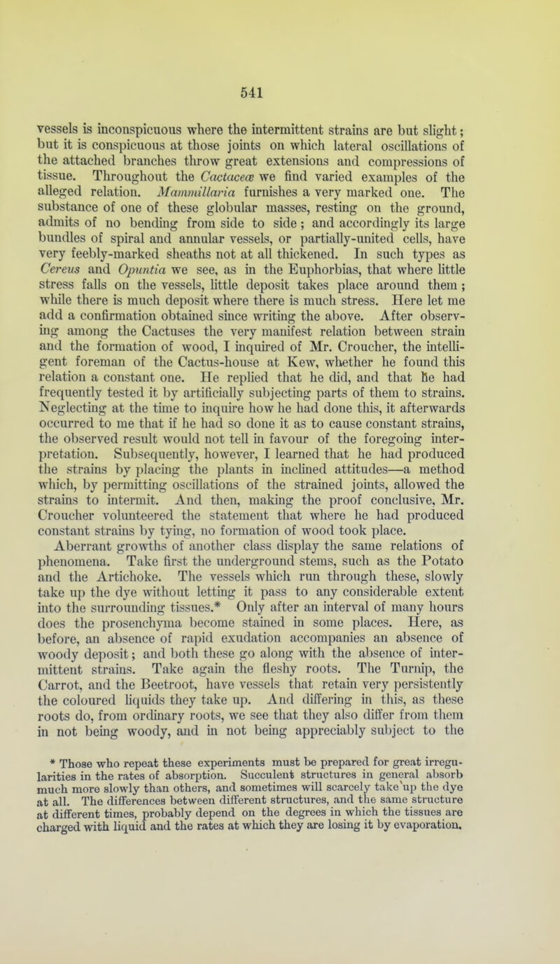 vessels is inconspicuous where the intermittent strains are but slight; but it is conspicuous at those joints on which lateral oscillations of the attached branches throw great extensions and compressions of tissue. Throughout the Cactacece we find varied examples of the alleged relation. Mammillaria furnishes a very marked one. The substance of one of these globular masses, resting on the ground, admits of no bending from side to side; and accordingly its large bundles of spiral and annular vessels, or partially-united cells, have very feebly-marked sheaths not at all thickened. In such types as Cerevs and Opuntia we see, as in the Euphorbias, that where little stress falls on the vessels, httle deposit takes place around them; while there is much deposit where there is much stress. Here let me add a confirmation obtained smce writing the above. After observ- ing among the Cactuses the very manifest relation between strain and the formation of wood, I inquu-ed of Mr. Croucher, the inteUi- gent foreman of the Cactus-house at Kew, whether he found this relation a constant one. He replied that he did, and that he had frequently tested it by artificially subjecting parts of them to strains. Neglecting at the tune to iuquii-e how he had done this, it afterwards occurred to me that if he had so done it as to cause constant strains, the observed result would not tell in favour of the foregoing inter- pretation. Subsequently, however, I learned that he had produced the strains by placing the plants in inclined attitudes—a method which, by permittmg oscillations of the strained joints, allowed the strains to intermit. And then, making the proof conclusive, Mr. Croucher volunteered the statement that where he had produced constant strains by tying, no formation of wood took place. Aberrant growths of another class display the same relations of phenomena. Take first the underground stems, such as the Potato and the Artichoke. The vessels which run through these, slowly take up the dye without letting it pass to any considerable extent into the surrounding tissues.* Only after an interval of many hours does the prosenchyma become stamed in some places. Here, as before, an absence of rapid exudation accompanies an absence of woody deposit; and both these go along with the absence of inter- mittent strains. Take again the fleshy roots. The Turnip, the Carrot, and the Beetroot, have vessels that retain very persistently the coloured hquids they take up. And differing in this, as these roots do, from ordinary roots, we see that they also differ from them in not bemg woody, and m not being appreciably subject to the * Those who repeat these experiments must be prepared for great irregu- larities in the rates of absorption. Succulent structures in general absorb much more slowly than others, and sometimes will scarcely take up the dye at all. The differences between different structures, and the same structure at different times, probably depend on the degrees in which the tissues are charged with liquid and the rates at which they are losing it by evaporation.