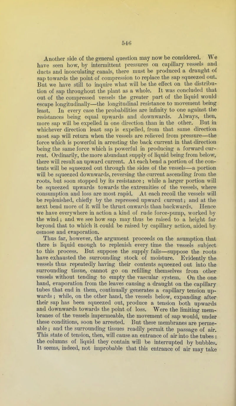 Another side of the general question may now be considered. We have seen how, by mtermittent pressures on capillary vessels and ducts and inosculating canals, there must be produced a draught of sap towards the point of compression to replace the sap squeezed out. But we have still to inquu-e what will be the effect on the distribu- tion of sap throughout the plant as a whole. It was concluded that out of the compressed vessels the greater part of the hquid would escape longitudinally—the longitudinal resistance to movement being least. In every case the probabilities are infinity to one agamst the resistances being equal upwards and downwards. Always, then, more sap will be expelled in one direction than in the other. But in whichever direction least sap is expelled, from that same direction most sap will return when the vessels are reheved from pressm'e—^the force which is powerful in arresting the back current in that direction being the same force which is powerful in producing a forward cur- rent. Ordinarily, the more abundant supply of liquid being from below, there will result an upward current. At each bend a portion of the con- tents will be squeezed out tlu-ough the sides of the vessels—a portion will be squeezed downwards, reversing the current ascendmg from the roots, but soon stopped by its resistance ; while a larger portion will be squeezed upwards towards the extremities of the vessels, where consumption and loss are most rapid. At each recoil the vessels will be replenished, chiefly by the repressed upward cm-rent; and at the next bend more of it will be thrust onwards than backwards. Hence we have everywhere m action a kind of rude force-pump, worked by the wind; and we see how sap may thus be raised to a height far beyond that to which it could be raised by capillary action, aided by osmose and evaporation. Thus far, however, the argument proceeds on the asumption that there is hquid enough to replenish every time the vessels subject to this process. But suppose the supply fails—suppose the roots have exhausted the surrounding stock of moisture. Evidently the vessels thus repeatedly havmg their contents squeezed out into the surrounding tissue, cannot go on refilhng themselves from other vessels without tending to empty the vascular system. On the one hand, evaporation from the leaves causmg a draught on the capillary tubes that end in them, continually generates a capillary tension up- wards ; while, on the other hand, the vessels below, expanding after their sap has been squeezed out, produce a tension both upwards and downwards towards the point of loss. Were the luniting mem- branes of the vessels unpermeable, the movement of sap would, under these conditions, soon be arrested. But these membranes are perme- able ; and the surrounding tissues readily permit the passage of air. This state of tension, then, will cause an entrance of air into the tubes : the columns of liquid they contain will be interrupted by bubbles. It seems, mdeed, not improbable that this entrance of air may take