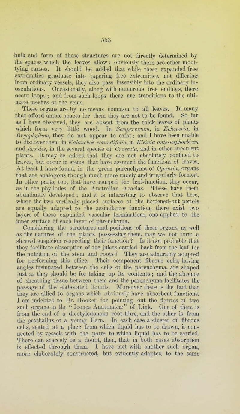 bulk and form of these structures are not directly determined by the spaces which the leaves allow : obviously there are other modi- fying causes. It should be added that while these expanded free extremities graduate into tapering free extremities, not differing from ordinary vessels, they also pass insensibly into the ordinary in- osculations. Occasionally, along with numerous free endings, there occur loops ; and from such loops there are transitions to the ulti- mate meshes of the veins. These organs are by no means common to all leaves. In many that afford ample spaces for them they are not to be found. So far as I have observed, they are absent from the thick leaves of plants which form very little wood. In Sempervivum, in Echeveria, in Bryophillim, they do not appear to exist; and I have been unable to discover them m Kalanchoe rotundifolia, in Kleinia ante-etq)horbimn and Jicoides, in the several species of Crassvla, and in other succulent plants. It may be added that they are not absolutely confined to leaves, but occur in stems that have assumed the functions of leaves. At least I have found, in the green parenchyma of Opuntia, organs that are analogous though much more rudely and irregularly formed. In other parts, too, that have usurped the leaf-function, they occur, as in the phyllodes of the Australian Acacias. These have them abundantly developed; and it is interesting to observe that here, where the two vertically-placed sm-faces of the flattened-out petiole are equally adapted to the assimilative function, there exist two layers of these expanded vascular terminations, one applied to the iimer surface of each layer of parenchyma. Considering the structures and positions of these organs, as well as the natures of the plants possessing them, may we not form a shrewd suspicion respecting their function 1 Is it not probable that they faciUtate absorption of the juices carried back from the leaf for the nutrition of the stem and roots ? They are admirably adapted for performing this office. Their component fibrous cells, having angles insinuated between the cells of the parenchyma, are shaped just as they should be for taking up its contents ; and the absence of sheathing tissue between them and the parenchyma facihtates the passage of the elaborated liquids. Moreover there is the fact that they are allied to organs which obviously have absorbent functions. I am indebted to Dr. Hooker for pointing out the figures of two such organs in the  Icones Anatomicje of Link. One of them is from the end of a dicotyledonous I'oot-fibre, and the other is from the prothallus of a young Fern. In each case a cluster of fibrous cells, seated at a place from which liquid has to be drawn, is con- nected by vessels with the parts to which hquid has to be carried. There can scarcely be a doubt, then, that in both cases absorption is effected through them. I have met with another such organ, more elaborately constructed, but evidently adapted to the same