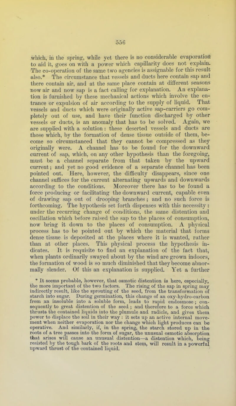 which, in the spring, while yet there is no considerable evaporation to aid it, goes on with a power which capillarity does not explain. The co-operation of the same two agencies is assignable for this result also.* The circumstance that vessels and ducts here contain sap and there contain air, and at the same place contain at different seasons now air and now sap is a fact calling for explanation. An explana- tion is furnished by these mechanical actions which involve the en- trance or expulsion of air according to the supply of liquid. That vessels and ducts which were originally active sap-carriers go com- pletely out of use, and have their function discharged by other vessels or ducts, is an anomaly that has to be solved. Again, we are suppUed with a solution: these deserted vessels and ducts are those which, by the formation of dense tissue outside of them, be- come so circumstanced that they cannot be compressed as they originally were. A channel has to be found for the downward current of sap, which, on any other hypothesis than the foregoing, must be a channel separate from that taken by the upward current; and yet no good evidence of a separate channel has been pointed out. Here, however, the difficulty disappears, since one channel suffices for the current alternating upwards and downwards according to the conditions. Moreover there has to be found a force producing or facilitating the downward current, capable even of drawing sap out of drooj^ing branches ; and no such force is forthcoming. The hypothesis set forth dispenses with this necessity : under the recurring change of conditions, the same distention and oscillation which before raised the sap to the places of consumption, now bring it down to the places of consumption. A physical process has to be pointed out by which the material that forms dense tissue is deposited at the places where it is wanted, rather than at other places. This physical process the hy^^othesis in- dicates. It is requisite to find an explanation of the fact that, when plants ordinarily swayed about by the wind are grown indoors, the formation of wood is so much dimmished that they become abnor- mally slender. Of this an explanation is supplied. Yet a further * It seems probable, however, that osmotic distention is here, especially, the more important of the two factors. The rising of the sap in sj)ring may indirectly result, like the sprouting of the seed, from the transformation of starch into sugar. During germination, this change of an oxy-hydro-carbon from an insoluble into a soluble form, leads to rapid endosmose ; con- sequently to great distention of the seed ; and therefore to a force which thrusts the contained liquids into the plumule and radicle, and gives them power to displace the soil in their way : it sets up an active internal move- ment when neither evaporation nor the change which light produces can be operative. And similarly, if, in the spring, the starch stored up in the roots of a tree passes into the form of sugar, the unusual osmotic absorption that arises will cause an unusual distention—a distention which, being resisted by the tough bark of the roots and stem, will result in a powerful upward thrust of the contained liquid.