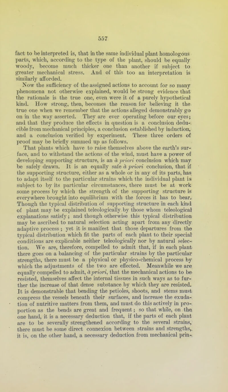 fact to be interpreted is, that in the same individual plant homologous parts, which, according to the type of the plant, should be equally- woody, become much thicker one than another if subject to greater mechanical stress. And of this too an interpretation is similarly afforded. Now the sufficiency of the assigned actions to account for so many phenomena not otherwise explamed, would be strong evidence that the rationale is the true one, even were it of a purely hypothetical kind. How strong, then, becomes the reason for belie\ing it the true one when we remember that the actions alleged demonstrably go on in the way asserted. They are ever operating before our eyes; and that they produce the effects in question is a conclusion dedu- cible from mechanical principles, a conclusion estal)li8hed by induction, and a conclusion verified by experiment. These thi-ee orders of proof may be briefly summed up as follows. That plants which have to raise themselves above the earth's sur- face, and to withstand the actions of the wind, must have a power of developing supporting structure, is an d priori conclusion which may be safely drawm. It is an equally safe d, jyiori conclusion, that if the supporting structure, either as a whole or in any of its parts, has to adapt itself to the particular strains which the individual plant is subject to by its particular circumstances, there must be at work some process by which the strength of the supporting structure is everywhere brought into equiUbrium with the forces it has to bear. Though the typical distribution of supporting structure in each Idnd of plant may be explained teleologically by those whom teleological explanations satisfy; and though otherwise this typical distribution may be ascribed to natm'al selection acting apart from any directly adaptive process ; yet it is manifest that those departures from the typical distribution which fit the parts of each plant to their special conditions are explicable neither teleologically nor by natural selec- tion. We are, therefore, compelled to admit that, if in each plant there goes on a balancing of the particular strains by the particular strengths, there must be a physical or physico-chemical process by which the adjustments of the two are effected. Meanwhile we are equally compelled to admit, ctpriori, that the mechanical actions to be resisted, themselves affect the internal tissues in such ways as to fur- ther the increase of that dense substance by which they are resisted. It is demonstrable that bending the petioles, shoots, and stems must compress the vessels beneath their surfaces, and increase the exuda- tion of nutritive matters from them, and must do this actively in pro- portion as the bends are great and frequent; so that while, on the. one hand, it is a necessary deduction that, if the parts of each plant are to be severally strengthened according to the several strains, there must be some direct connexion between strains and strengths, it is, on the other hand, a necessary deduction from mechanical prin-