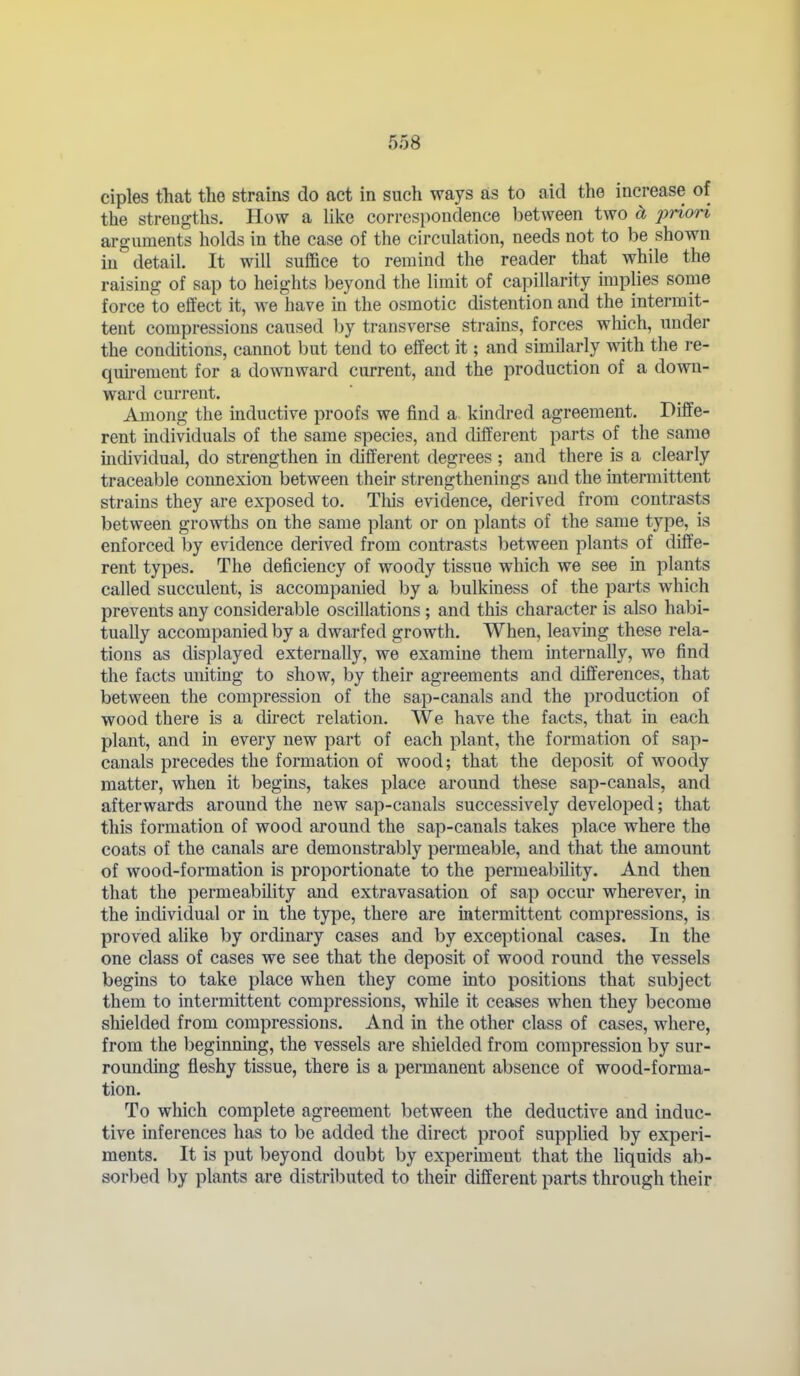 ciples that the strains do act in such ways as to aid the increase of the strengths. How a like correspondence between two d, jjriori arguments holds in the case of the circulation, needs not to be shown in detail. It will suffice to remind the reader that while the raising of sap to heights beyond the limit of capillarity imphes some force to effect it, we have in the osmotic distention and the intermit- tent compressions caused by transverse strains, forces which, under the conditions, cannot but tend to effect it; and similarly with the re- quu-ement for a downward current, and the production of a down- ward current. Among the inductive proofs we find a kindred agreement. Diffe- rent individuals of the same species, and different parts of the same individual, do strengthen in different degrees ; and there is a clearly traceable connexion between their strengthenings and the intermittent strains they are exposed to. Tliis evidence, derived from contrasts between growths on the same plant or on plants of the same type, is enforced by evidence derived from contrasts between plants of diffe- rent types. The deficiency of woody tissue which we see in plants called succulent, is accompanied by a bulkiness of the parts which prevents any considerable oscillations; and this character is also habi- tually accompanied by a dwarfed growth. When, leaving these rela- tions as displayed externally, we examine them internally, we find the facts uniting to show, by their agreements and differences, that between the compression of the sap-canals and the production of wood there is a direct relation. We have the facts, that in each plant, and in every new part of each plant, the formation of sap- canals precedes the formation of wood; that the deposit of woody matter, when it begins, takes place around these sap-canals, and afterwards around the new sap-canals successively developed; that this formation of wood around the sap-canals takes place where the coats of the canals are demonstrably permeable, and that the amount of wood-formation is proportionate to the permeability. And then that the permeability and extravasation of sap occur wherever, in the individual or in the type, there are intermittent compressions, is proved alike by ordinary cases and by exceptional cases. In the one class of cases we see that the deposit of wood round the vessels begins to take place when they come into positions that subject them to intermittent compressions, while it ceases when they become shielded from compressions. And in the other class of cases, where, from the beginning, the vessels are shielded from compression by sur- rounding fleshy tissue, there is a permanent absence of wood-forma- tion. To which complete agreement between the deductive and induc- tive inferences has to be added the direct proof suppHed by experi- ments. It is put beyond doubt by experiment that the hquids ab- sorbed by plants are distributed to theh different parts through their